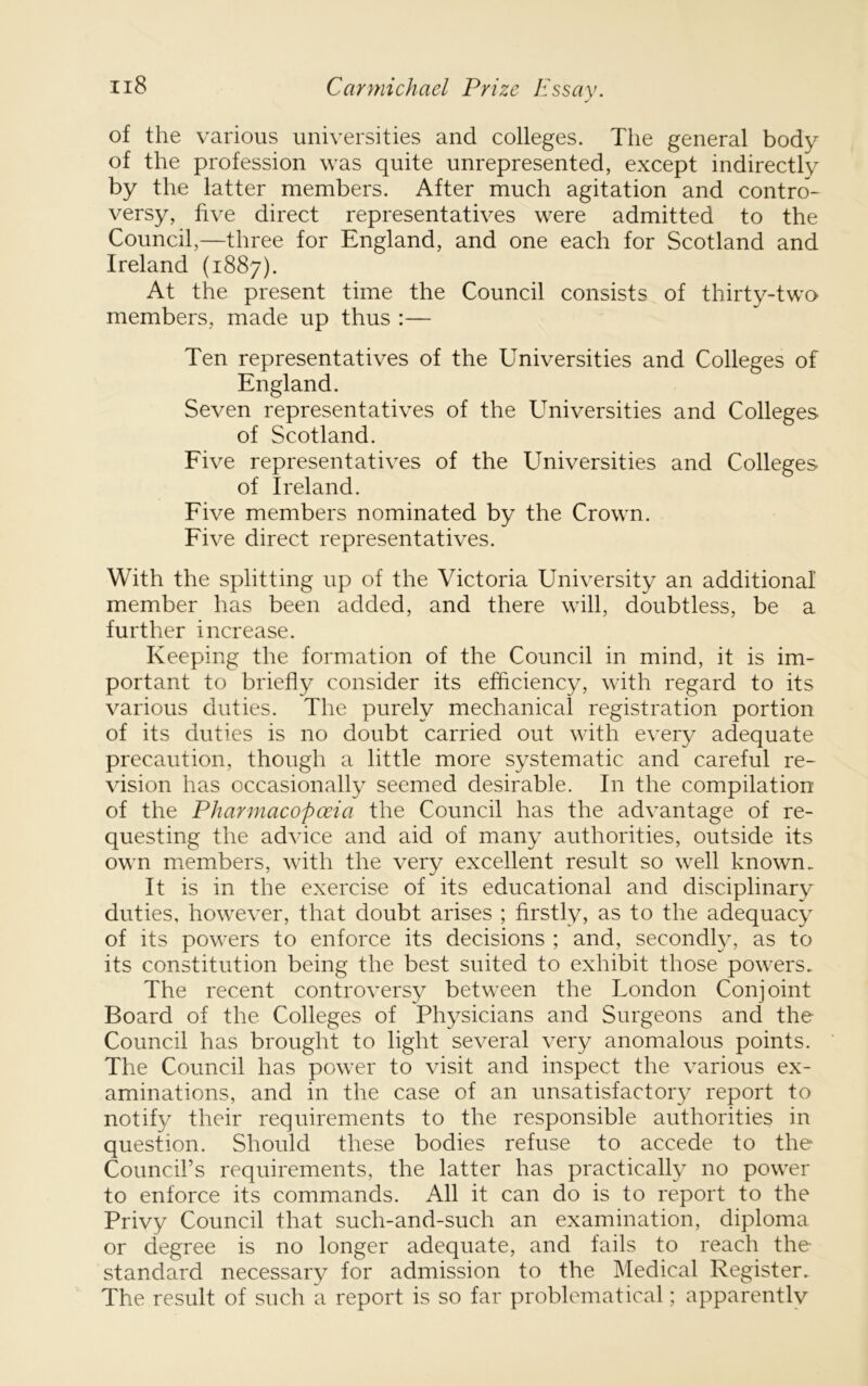 of the various universities and colleges. The general body of the profession was quite unrepresented, except indirectly by the latter members. After much agitation and contro- versy, five direct representatives were admitted to the Council,—three for England, and one each for Scotland and Ireland (1887). At the present time the Council consists of thirty-two members, made up thus :— Ten representatives of the Universities and Colleges of England. Seven representatives of the Universities and Colleges of Scotland. Eive representatives of the Universities and Colleges of Ireland. Eive members nominated by the Crown. Eive direct representatives. With the splitting up of the Victoria University an additional member has been added, and there will, doubtless, be a further increase. Keeping the formation of the Council in mind, it is im- portant to briefly consider its efficiency, with regard to its various duties. The purely mechanical registration portion of its duties is no doubt carried out with every adequate precaution, though a little more systematic and careful re- vision has occasionally seemed desirable. In the compilation of the Pharmacopceia the Council has the advantage of re- questing the advice and aid of many authorities, outside its own members, with the very excellent result so well known. It is in the exercise of its educational and disciplinary duties, however, that doubt arises ; firstly, as to the adequacy of its powers to enforce its decisions ; and, secondly, as to its constitution being the best suited to exhibit those powers. The recent controversy between the London Conjoint Board of the Colleges of Physicians and Surgeons and the Council has brought to light several very anomalous points. The Council has power to visit and inspect the various ex- aminations, and in the case of an unsatisfactory report to notify their requirements to the responsible authorities in question. Should these bodies refuse to accede to the Council’s requirements, the latter has practically no power to enforce its commands. All it can do is to report to the Privy Council that such-and-such an examination, diploma or degree is no longer adequate, and fails to reach the standard necessary for admission to the Medical Register. The result of such a report is so far problematical; apparently