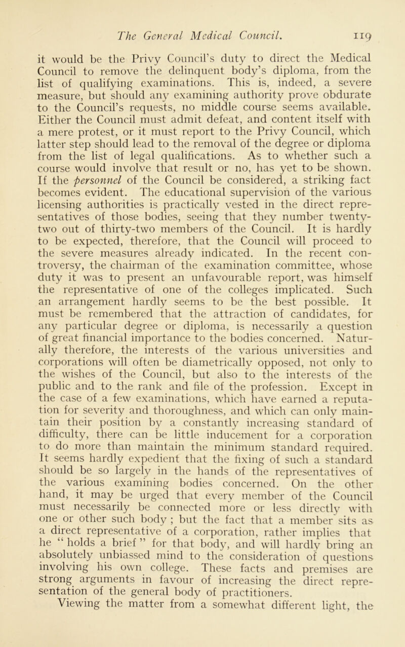 it would be the Privy Council’s duty to direct the Medical Council to remove the delinquent body’s diploma, from the list of qualifying examinations. This is, indeed, a severe measure, but should au}^ examining authority prove obdurate to the Council’s requests, no middle course seems available. Either the Council must admit defeat, and content itself with a mere protest, or it must report to the Privy Council, which latter step should lead to the removal of the degree or diploma from the list of legal qualihcations. As to whether such a course would involve that result or no, has yet to be shown. If the personnel of the Council be considered, a striking fact becomes evident. The educational supervision of the various licensing authorities is practically vested in the direct repre- sentatives of those bodies, seeing that they number twenty- two out of thirty-two members of the Council. It is hardly to be expected, therefore, that the Council will proceed to the severe measures already indicated. In the recent con- troversy, the chairman of the examination committee, whose duty it was to present an unfavourable report, was himself the representative of one of the colleges implicated. Such an arrangement hardly seems to be the best possible. It must be remembered that the attraction of candidates, for any particular degree or diploma, is necessarily a question of great financial importance to the bodies concerned. Natur- ally therefore, the interests of the various universities and corporations will often be diametrically opposed, not only to the wishes of the Council, but also to the interests of the public and to the rank and file of the profession. Except in the case of a few examinations, which have earned a reputa- tion for severity and thoroughness, and which can only main- tain their position by a constantly increasing standard of difficulty, there can be little inducement for a corporation to do more than maintain the minimum standard required. It seems hardly expedient that the fixing of such a standard should be so largely in the hands of the representatives of the various examining bodies concerned. On the other hand, it may be urged that every member of the Council must necessarily be connected more or less directl}^ with one or other such body ; but the fact that a member sits as a direct representative of a corporation, rather implies that he “ holds a brief ” for that body, and will hardly bring an absolutely unbiassed mind to the consideration of questions involving his own college. These facts and premises are strong arguments in favour of increasing the direct repre- sentation of the general body of practitioners. Viewing the matter from a somewhat different light, the