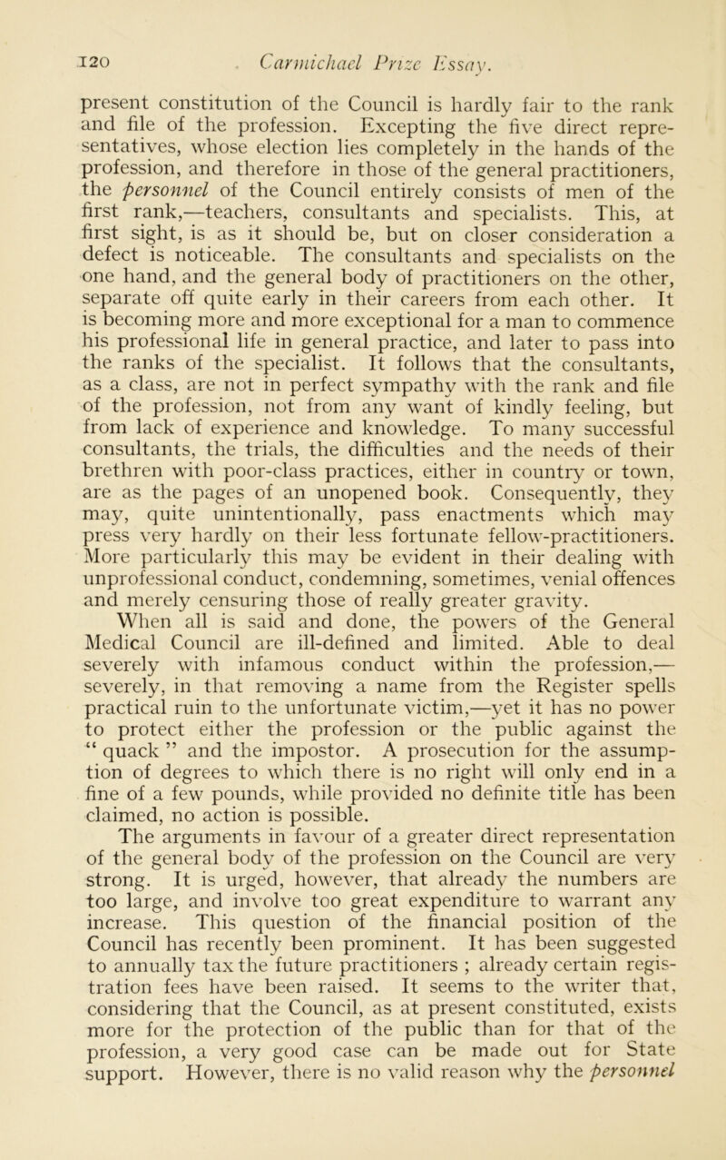 present constitution of the Council is hardly fair to the rank and file of the profession. Excepting the five direct repre- sentatives, whose election lies completely in the hands of the profession, and therefore in those of the general practitioners, the personnel of the Council entirely consists of men of the first rank,—teachers, consultants and specialists. This, at first sight, is as it should be, but on closer consideration a defect is noticeable. The consultants and specialists on the one hand, and the general body of practitioners on the other, separate off quite early in their careers from each other. It is becoming more and more exceptional for a man to commence his professional life in general practice, and later to pass into the ranks of the specialist. It follows that the consultants, as a class, are not in perfect sympathy with the rank and file of the profession, not from any want of kindly feeling, but from lack of experience and knowledge. To many successful consultants, the trials, the difficulties and the needs of their brethren with poor-class practices, either in country or town, are as the pages of an unopened book. Consequently, they may, quite unintentionally, pass enactments which may press very hardly on their less fortunate fellow-practitioners. More particularly this may be evident in their dealing with unprofessional conduct, condemning, sometimes, venial offences and merely censuring those of really greater gravity. When all is said and done, the powers of the General Medical Council are ill-defined and limited. Able to deal severely with infamous conduct within the profession,— severely, in that removing a name from the Register spells practical ruin to the unfortunate victim,—yet it has no power to protect either the profession or the public against the “ quack ” and the impostor. A prosecution for the assump- tion of degrees to which there is no right will only end in a fine of a few pounds, while provided no definite title has been claimed, no action is possible. The arguments in favour of a greater direct representation of the general body of the profession on the Council are very strong. It is urged, however, that already the numbers are too large, and involve too great expenditure to warrant any increase. This question of the financial position of the Council has recently been prominent. It has been suggested to annually tax the future practitioners ; already certain regis- tration fees have been raised. It seems to the writer that, considering that the Council, as at present constituted, exists more for the protection of the public than for that of the profession, a very good case can be made out for State support. However, there is no valid reason why the personnel