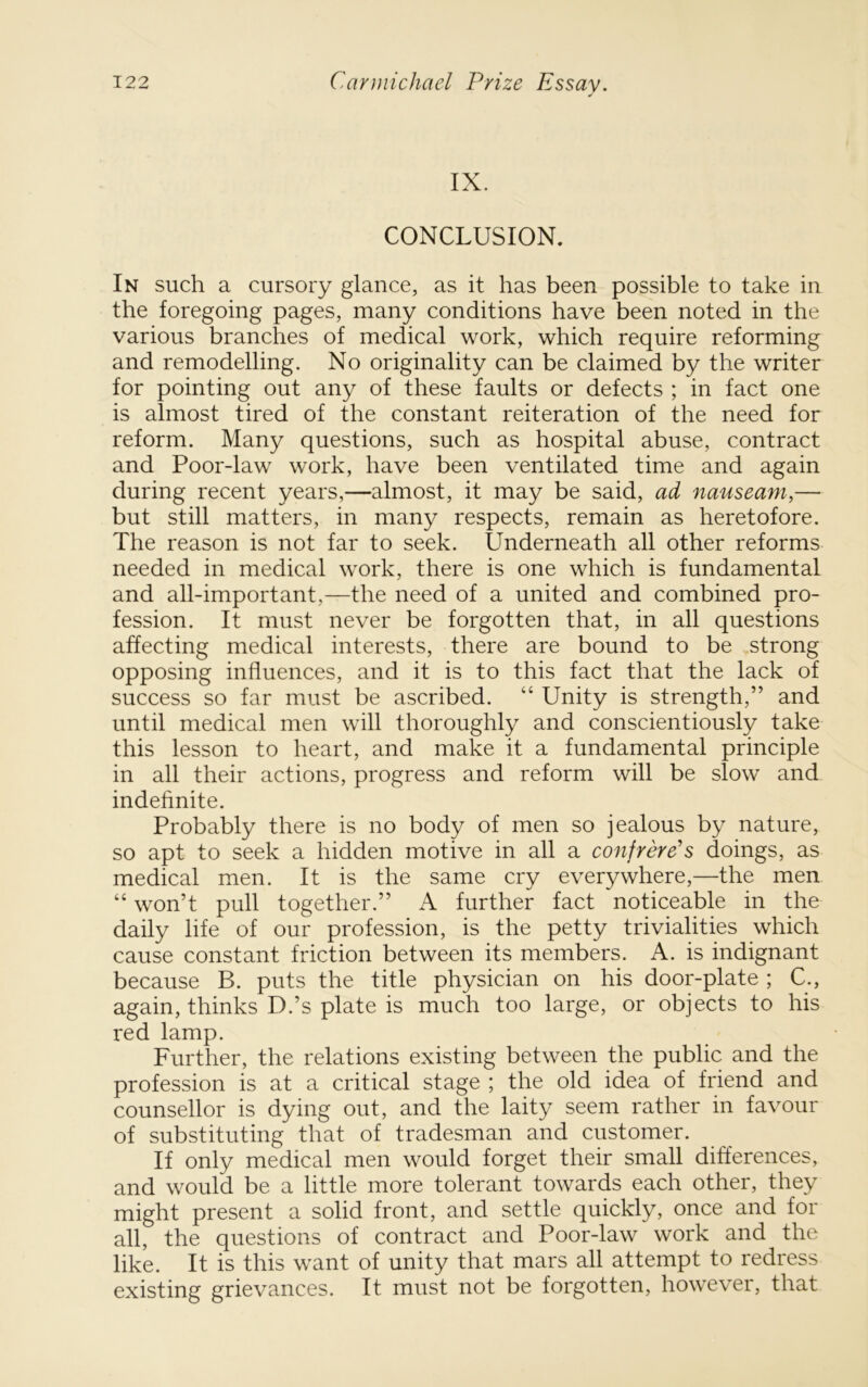 IX. CONCLUSION. In such a cursory glance, as it has been possible to take in the foregoing pages, many conditions have been noted in the various branches of medical work, which require reforming and remodelling. No originality can be claimed by the writer for pointing out any of these faults or defects ; in fact one is almost tired of the constant reiteration of the need for reform. Many questions, such as hospital abuse, contract and Poor-law work, have been ventilated time and again during recent years,—almost, it may be said, ad nauseam,— but still matters, in many respects, remain as heretofore. The reason is not far to seek. Underneath all other reforms needed in medical work, there is one which is fundamental and all-important,—the need of a united and combined pro- fession. It must never be forgotten that, in all questions affecting medical interests, there are bound to be strong opposing influences, and it is to this fact that the lack of success so far must be ascribed. “ Unity is strength,” and until medical men will thoroughly and conscientiously take this lesson to heart, and make it a fundamental principle in all their actions, progress and reform will be slow and indefinite. Probably there is no body of men so jealous by nature, so apt to seek a hidden motive in all a confrere's doings, as medical men. It is the same cry everywhere,—the men “ won’t pull together.” A further fact noticeable in the daily life of our profession, is the petty trivialities which cause constant friction between its members. A. is indignant because B. puts the title physician on his door-plate ; C., again, thinks D.’s plate is much too large, or objects to his red lamp. Further, the relations existing between the public and the profession is at a critical stage ; the old idea of friend and counsellor is dying out, and the laity seem rather in favour of substituting that of tradesman and customer. If only medical men would forget their small differences, and would be a little more tolerant towards each other, they might present a solid front, and settle quickly, once and for all, the questions of contract and Poor-law work and the like. It is this want of unity that mars all attempt to redress existing grievances. It must not be forgotten, however, that