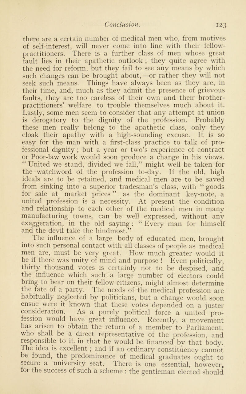 there are a certain number of medical men who, from motives of self-interest, will never come into line with their fellow- practitioners. There is a further class of men whose great fault lies in their apathetic outlook ; they quite agree with the need for reform, but they fail to see any means by which such changes can be brought about,—or rather they will not seek such means. Things have always been as they are, in their time, and, much as they admit the presence of grievous faults, they are too careless of their own and their brother- practitioners’ welfare to trouble themselves much about it. Lastly, some men seem to consider that smy attempt at union is derogatory to the dignity of the profession. Probably these men really belong to the apathetic class, only they cloak their apathy with a high-sounding excuse. It is so easy for the man with a first-class practice to talk of pro- fessional dignity ; but a year or two’s experience of contract or Poor-law work would soon produce a change in his views. “ L^nited we stand, divided we fall,” might well be taken for the watchword of the profession to-day. If the old, high ideals are to be retained, and medical men are to be saved from sinking into a superior tradesman’s class, with “ goods for sale at market prices ” as the dominant key-note, a united profession is a necessity. At present the condition and relationship to each other of the medical men in many manufacturing towns, can be well expressed, without any exaggeration, in the old saying : “ Every man for himself and the devil take the hindmost.” The influence of a large body of educated men, brought into such personal contact with all classes of people as medical men are, must be very great. How much greater would it be if there was unity of mind and purpose ! Even politically, thirty thousand votes is certainly not to be despised, and the influence which such a large number of electors could bring to bear on their fellow-citizens, might almost determine the fate of a party. The needs of the medical profession are habitually neglected by politicians, but a change would soon ensue were it known that these votes depended on a juster consideration. As a purely political force a united pro- fession would have great inlluence. Recently, a movement has arisen to obtain the return of a member to Parliament, who shall be a direct representative of the profession, and responsible to it, in that he would be financed by that body. The idea is excellent ; and if an ordinary constituency cannot be found, the predominance of medical graduates ought to secure a university seat. There is one essential, however, for the success of such a scheme : the gentleman elected should