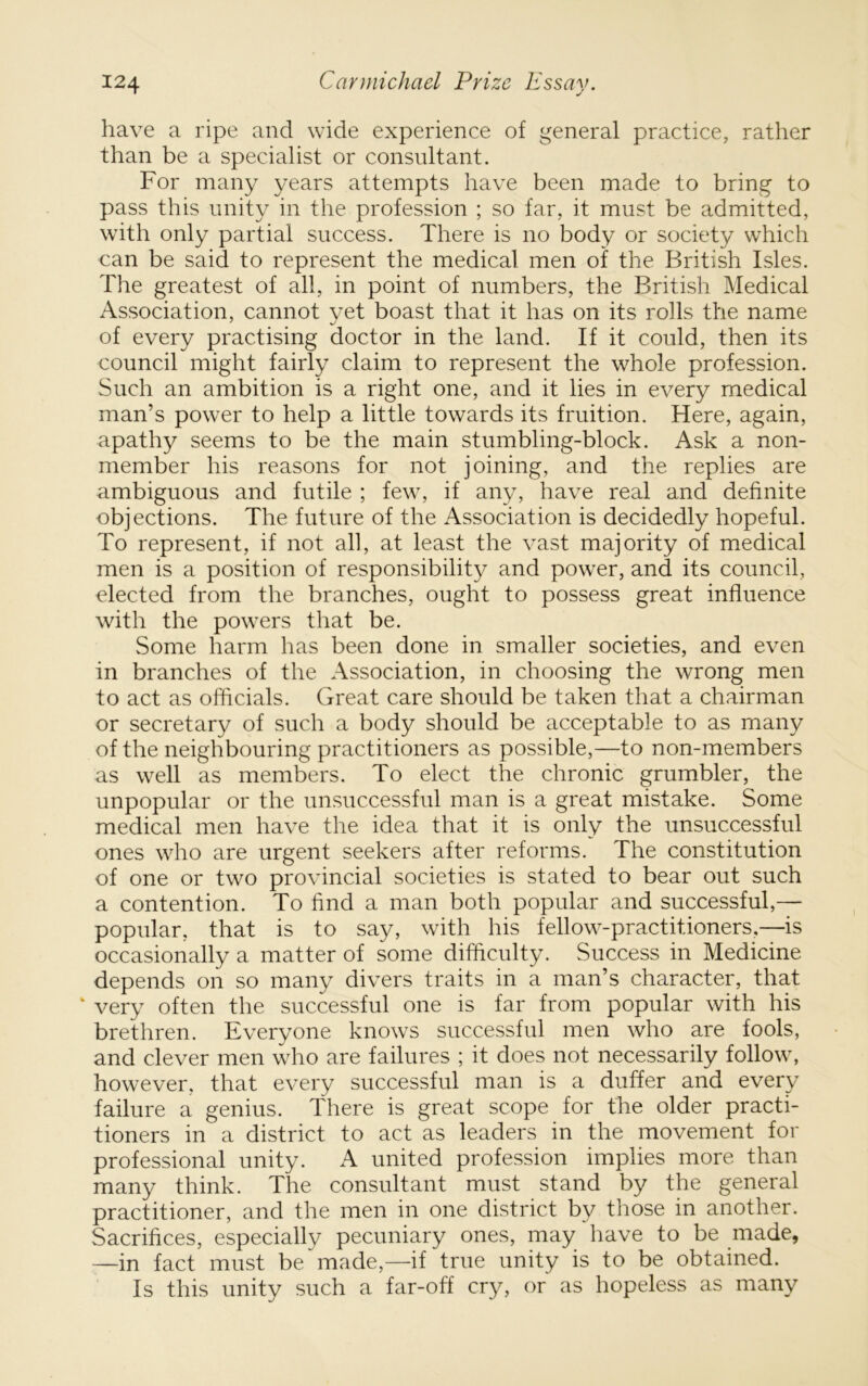 have a ripe and wide experience of general practice, rather than be a specialist or consultant. For many years attempts have been made to bring to pass this unity in the profession ; so far, it must be admitted, with only partial success. There is no body or society which can be said to represent the medical men of the British Isles. The greatest of all, in point of numbers, the British Medical Association, cannot vet boast that it has on its rolls the name of every practising doctor in the land. If it could, then its council might fairly claim to represent the whole profession. Such an ambition is a right one, and it lies in every medical man’s power to help a little towards its fruition. Here, again, apathy seems to be the main stumbling-block. Ask a non- member his reasons for not joining, and the replies are ambiguous and futile ; few, if any, have real and definite objections. The future of the Association is decidedly hopeful. To represent, if not all, at least the vast majority of medical men is a position of responsibility and power, and its council, elected from the branches, ought to possess great influence with the powers that be. Some harm has been done in smaller societies, and even in branches of the Association, in choosing the wrong men to act as officials. Great care should be taken that a chairman or secretary of such a body should be acceptable to as many of the neighbouring practitioners as possible,—to non-members as well as members. To elect the chronic grumbler, the unpopular or the unsuccessful man is a great mistake. Some medical men have the idea that it is only the unsuccessful ones who are urgent seekers after reforms. The constitution of one or two provincial societies is stated to bear out such a contention. To find a man both popular and successful,— popular, that is to say, with his fellow-practitioners,—is occasionally a matter of some difficulty. Success in Medicine depends on so many divers traits in a man’s character, that ‘ very often the successful one is far from popular with his brethren. Everyone knows successful men who are fools, and clever men who are failures ; it does not necessarily follow, however, that every successful man is a duffer and every failure a genius. There is great scope for the older practi- tioners in a district to act as leaders in the movement for professional unity. A united profession implies more than many think. The consultant must stand by the general practitioner, and the men in one district by those in another. Sacrifices, especially pecuniary ones, may have to be made, —in fact must be made,—if true unity is to be obtained. Is this unity such a far-off cry, or as hopeless as many