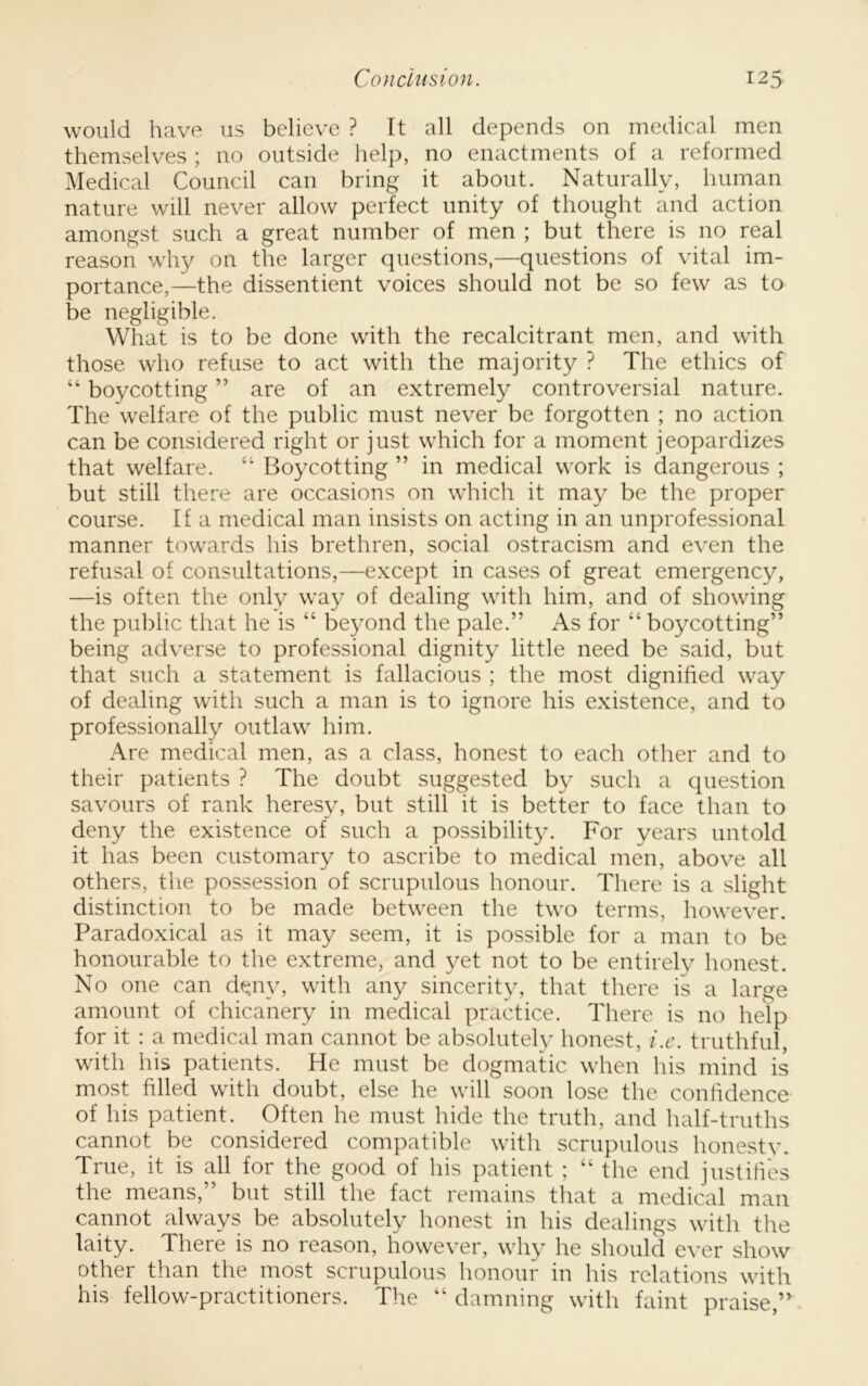 would have us believe ? It all depends on medical men themselves ; no outside help, no enactments of a reformed Medical Council can bring it about. Naturally, human nature will never allow perfect unity of thought and action amongst such a great number of men ; but there is no real reason w'hy on the larger questions,—questions of vital im- portance,—the dissentient voices should not be so few as to be negligible. What is to be done with the recalcitrant men, and with those who refuse to act with the majority ? The ethics of “ boycotting ” are of an extremely controversial nature. The welfare of the public must never be forgotten ; no action can be considered right or just which for a moment jeopardizes that welfare. “ Boycotting ” in medical work is dangerous ; but still there are occasions on which it may be the proper course. If a medical man insists on acting in an unprofessional manner towards his brethren, social ostracism and even the refusal of consultations,—except in cases of great emergency, —is often the only way of dealing with him, and of showing the public that he is “ beyond the pale.” As for “ boycotting” being adverse to professional dignity little need be said, but that such a statement is fallacious ; the most dignified way of dealing with such a man is to ignore his existence, and to professionally outlaw him. Are medical men, as a class, honest to each other and to their patients ? The doubt suggested by such a question savours of rank heresy, but still it is better to face than to deny the existence of such a possibility. For years untold it has been customary to ascribe to medical men, above all others, the possession of scrupulous honour. There is a slight distinction to be made between the two terms, however. Paradoxical as it may seem, it is possible for a man to be honourable to the extreme, and yet not to be entirely honest. No one can deny, with any sincerity, that there is a large amount of chicanery in medical practice. There is no help for it : a medical man cannot be absolutely honest, i.e. truthful, with his patients. He must be dogmatic when his mind is most filled with doubt, else he will soon lose the confidence of his patient. Often he must hide the truth, and half-truths cannot be considered compatible with scrupulous honestv. True, it is all for the good of his patient ; “ the end justifies the means,” but still the fact remains that a medical man cannot always be absolutely honest in his dealings with the laity. There is no reason, however, why he should e\'er show other than the most scrupulous honour in his relations with his fellow-practitioners. The “ damning with faint praise,”