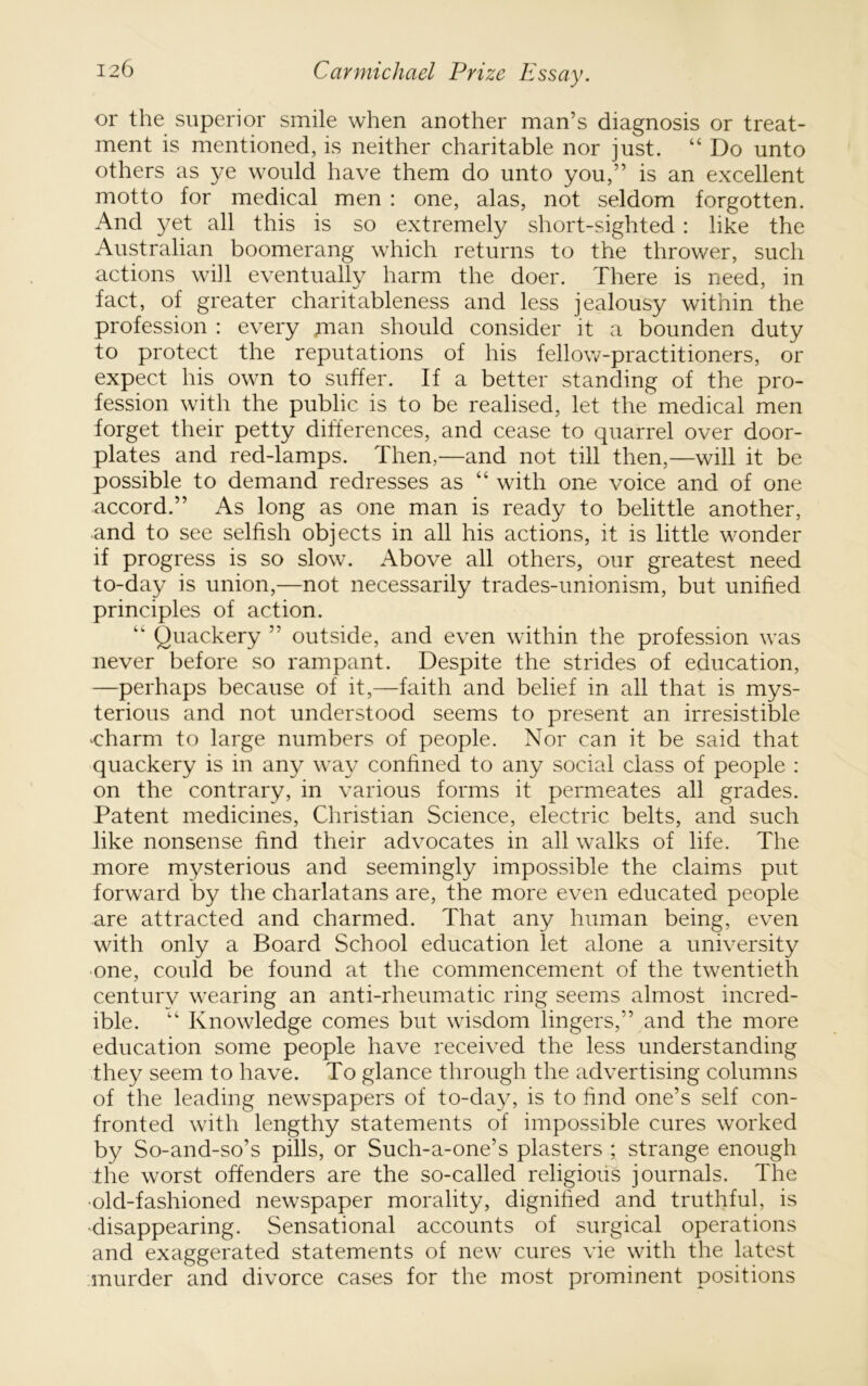 or the superior smile when another man’s diagnosis or treat- ment is mentioned, is neither charitable nor just. “Do unto others as ye would have them do unto you,” is an excellent motto for medical men : one, alas, not seldom forgotten. And yet all this is so extremely short-sighted: like the Australian boomerang which returns to the thrower, such actions will eventually harm the doer. There is need, in fact, of greater charitableness and less jealousy within the profession : every man should consider it a bounden duty to protect the reputations of his fellow-practitioners, or expect his own to suffer. If a better standing of the pro- fession with the public is to be realised, let the medical men forget their petty differences, and cease to quarrel over door- plates and red-lamps. Then,—and not till then,—will it be possible to demand redresses as “ with one voice and of one accord.” As long as one man is ready to belittle another, and to see selfish objects in all his actions, it is little wonder if progress is so slow. Above all others, our greatest need to-day is union,—not necessarily trades-unionism, but unified principles of action. “ Quackery ” outside, and even within the profession was never before so rampant. Despite the strides of education, —perhaps because of it,—faith and belief in all that is mys- terious and not understood seems to present an irresistible oharm to large numbers of people. Nor can it be said that quackery is in any way confined to any social class of people : on the contrary, in various forms it permeates all grades. Patent medicines, Christian Science, electric belts, and such like nonsense find their advocates in all walks of life. The more mysterious and seemingly impossible the claims put forward by the charlatans are, the more even educated people are attracted and charmed. That any human being, even with only a Board School education let alone a university one, could be found at tlie commencement of the twentieth century wearing an anti-rheumatic ring seems almost incred- ible. “ Knowledge comes but wisdom lingers,” and the more education some people have received the less understanding they seem to have. To glance through the advertising columns of the leading newspapers of to-day, is to find one’s self con- fronted with lengthy statements of impossible cures worked by So-and-so’s pills, or Such-a-one’s plasters ; strange enough the worst offenders are the so-called religious journals. The •old-fashioned newspaper morality, dignified and truthful, is ^disappearing. Sensational accounts of surgical operations and exaggerated statements of new cures vie with the latest murder and divorce cases for the most prominent positions