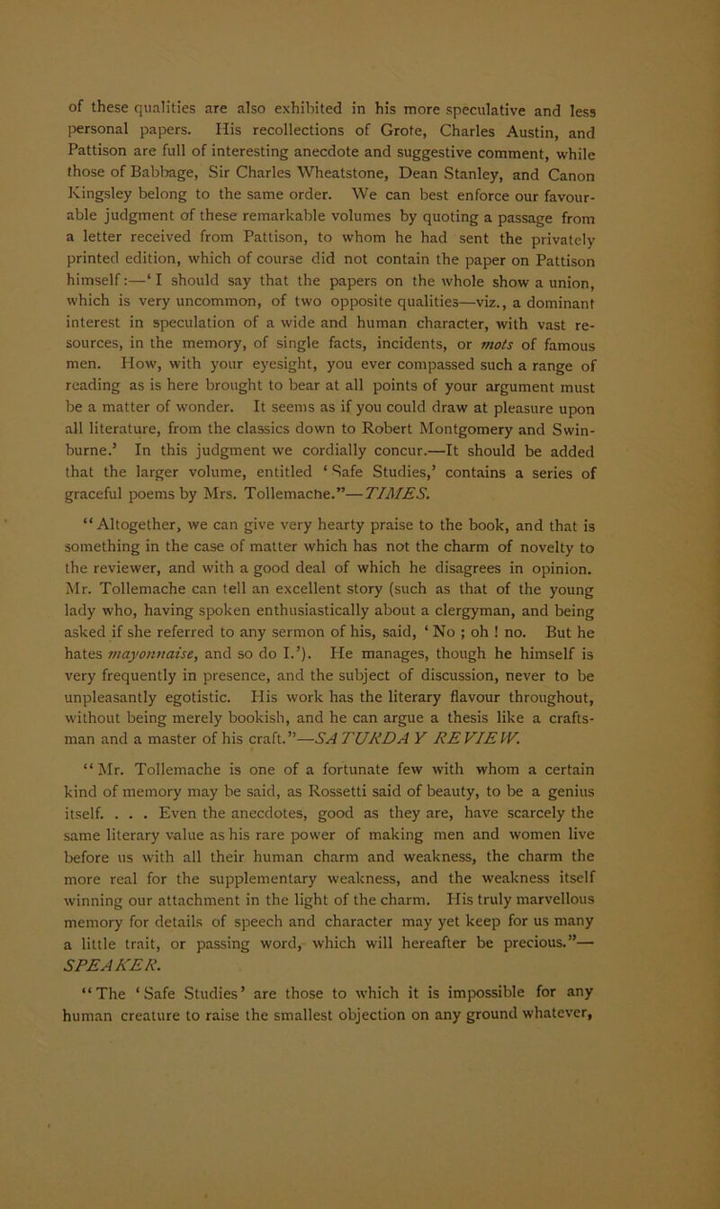 of these qualities are also exhibited in his more speculative and less personal papers. His recollections of Grote, Charles Austin, and Pattison are full of interesting anecdote and suggestive comment, while those of Babbage, Sir Charles Wheatstone, Dean Stanley, and Canon Kingsley belong to the same order. We can best enforce our favour- able judgment of these remarkable volumes by quoting a passage from a letter received from Pattison, to whom he had sent the privately printed edition, which of course did not contain the paper on Pattison himself:—‘ I should say that the papers on the whole show a union, which is very uncommon, of two opposite qualities—viz., a dominant interest in speculation of a wide and human character, with vast re- sources, in the memory, of single facts, incidents, or mots of famous men. How, with your eyesight, you ever compassed such a range of reading as is here brought to bear at all points of your argument must be a matter of wonder. It seems as if you could draw at pleasure upon all literature, from the classics down to Robert Montgomery and Swin- burne.’ In this judgment we cordially concur.—It should be added that the larger volume, entitled ‘ Safe Studies,’ contains a series of graceful poems by Mrs. Tollemache.”—TIMES. “Altogether, we can give very hearty praise to the book, and that is something in the case of matter which has not the charm of novelty to the reviewer, and with a good deal of which he disagrees in opinion. Mr. Tollemache can tell an excellent story (such as that of the young lady who, having spoken enthusiastically about a clergyman, and being asked if she referred to any sermon of his, said, ‘ No ; oh ! no. But he hates mayonnaise, and so do I.’). Pie manages, though he himself is very frequently in presence, and the subject of discussion, never to be unpleasantly egotistic. His work has the literary flavour throughout, without being merely bookish, and he can argue a thesis like a crafts- man and a master of his craft.”—SA TURD A Y EE VIEW. “ Mr. Tollemache is one of a fortunate few with whom a certain kind of memory may be said, as Rossetti said of beauty, to be a genius itself. . . . Even the anecdotes, good as they are, have scarcely the same literary value as his rare power of making men and women live before us with all their human charm and weakness, the charm the more real for the supplementary weakness, and the weakness itself winning our attachment in the light of the charm. Plis truly marvellous memory for details of speech and character may yet keep for us many a little trait, or passing word, which will hereafter be precious.”— SPEAKER. “The ‘Safe Studies’ are those to which it is impossible for any human creature to raise the smallest objection on any ground whatever,