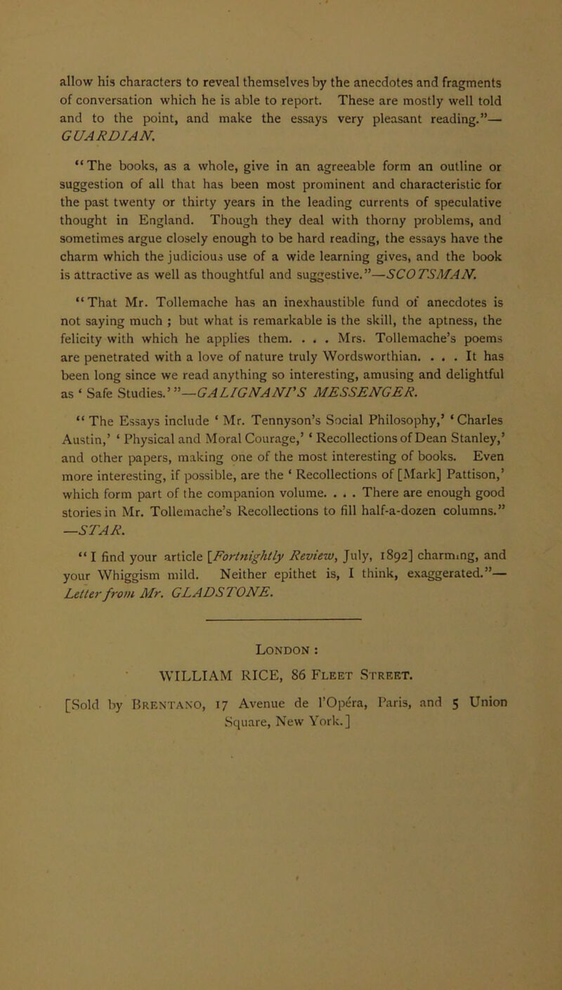 allow his characters to reveal themselves by the anecdotes and fragments of conversation which he is able to report. These are mostly well told and to the point, and make the essays very pleasant reading.”— GUARDIAN. “The books, as a whole, give in an agreeable form an outline or suggestion of all that has been most prominent and characteristic for the past twenty or thirty years in the leading currents of speculative thought in England. Though they deal with thorny problems, and sometimes argue closely enough to be hard reading, the essays have the charm which the judicious use of a wide learning gives, and the book is attractive as well as thoughtful and suggestive.”—SCOTSMAN. “That Mr. Tollemache has an inexhaustible fund of anecdotes is not saying much ; but what is remarkable is the skill, the aptness, the felicity with which he applies them. . . . Mrs. Tollemache’s poems are penetrated with a love of nature truly Wordsworthian. ... It has been long since we read anything so interesting, amusing and delightful as ‘ Safe Studies.1 ’’—GALIGNANTS MESSENGER. “ The Essays include ‘ Mr. Tennyson’s Social Philosophy,’ ‘Charles Austin,’ ‘ Physical and Moral Courage,’ * Recollections of Dean Stanley,’ and other papers, making one of the most interesting of books. Even more interesting, if possible, are the ‘ Recollections of [Mark] Pattison,’ which form part of the companion volume. . . . There are enough good stories in Mr. Tollemache’s Recollections to fill half-a-dozen columns.” —STAR. “ I find your article [Fortnightly Review, July, 1892] charming, and your Whiggism mild. Neither epithet is, I think, exaggerated.”— Letter from Mr. GLADSTONE. London : WILLIAM RICE, 86 Fleet Street. [Sold by Brentano, 17 Avenue de l’Opera, Paris, and 5 Union Square, New York.]