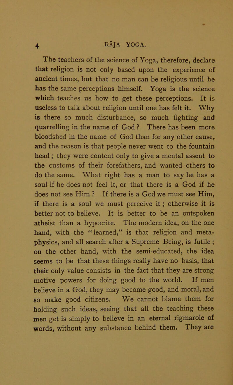 The teachers of the science of Yoga, therefore, declare that religion is not only based upon the experience of ancient times, but that no man can be religious until he has the same perceptions himself. Yoga is the science which teaches us how to get these perceptions. It is useless to talk about religion until one has felt it. Why is there so much disturbance, so much fighting and quarrelling in the name of God ? There has been more bloodshed in the name of God than for any other cause, and the reason is that people never went to the fountain head ; they were content only to give a mental assent to the customs of their forefathers, and wanted others to do the same. What right has a man to say he has a soul if he does not feel it, or that there is a God if he does not see Him ? If there is a God we must see Him, if there is a soul we must perceive it; otherwise it is better not to believe. It is better to be an outspoken atheist than a hypocrite. The modern idea, on the one hand, with the “ learned,” is that religion and meta- physics, and all search after a Supreme Being, is futile ; on the other hand, with the semi-educated, the idea seems to be that these things really have no basis, that their only value consists in the fact that they are strong motive powers for doing good to the world. If men believe in a God, they may become good, and moral, and so make good citizens. We cannot blame them for holding such ideas, seeing that all the teaching these men get is simply to believe in an eternal rigmarole of words, without any substance behind them. They are