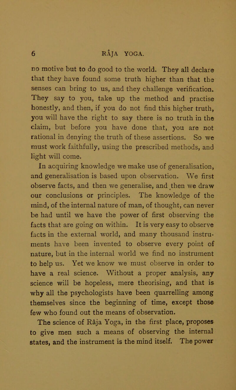 no motive but to do good to the world. They all declare that they have found some truth higher than that the senses can bring to us, and they challenge verification. They say to you, take up the method and practise honestly, and then, if you do not find this higher truth, you will have the right to say there is no truth in the claim, but before you have done that, you are not rational in denying the truth of these assertions. So we must work faithfully, using the prescribed methods, and light will come. In acquiring knowledge we make use of generalisation, and generalisation is based upon observation. We first observe facts, and then we generalise, and _then we draw our conclusions or principles. The knowledge of the mind, of the internal nature of man, of thought, can never be had until we have the power of first observing the facts that are going on within. It is very easy to observe facts in the external world, and many thousand instru- ments have been invented to observe every point of nature, but in the internal world we find no instrument to help us. Yet we know we must observe in order to have a real science. Without a proper analysis, any science will be hopeless, mere theorising, and that is why all the psychologists have been quarrelling among themselves since the beginning of time, except those few who found out the means of observation. The science of R^ja Yoga, in the first place, proposes to give men such a means of observing the internal states, and the instrument is the mind itself. The power