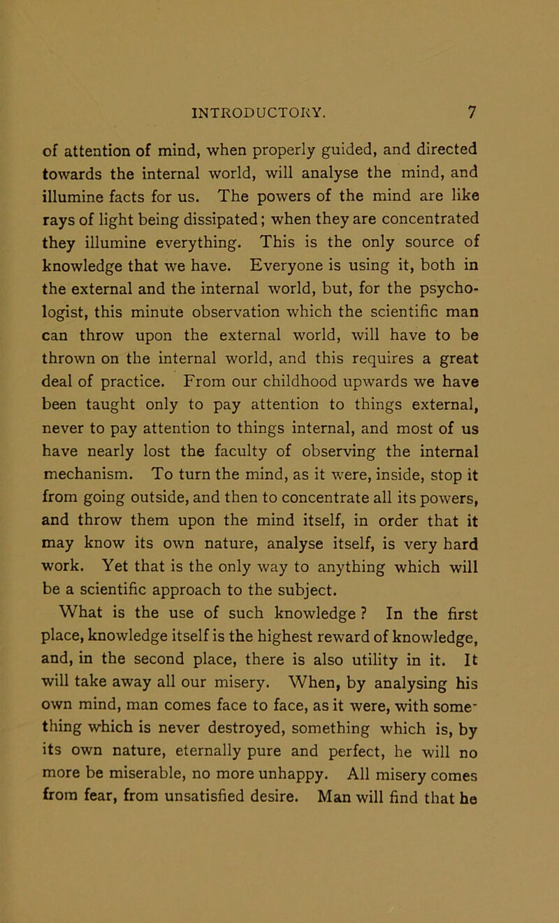 of attention of mind, when properly guided, and directed towards the internal world, will analyse the mind, and illumine facts for us. The powers of the mind are like rays of light being dissipated; when they are concentrated they illumine everything. This is the only source of knowledge that we have. Everyone is using it, both in the external and the internal world, but, for the psycho- logist, this minute observation which the scientific man can throw upon the external world, will have to be thrown on the internal world, and this requires a great deal of practice. From our childhood upwards we have been taught only to pay attention to things external, never to pay attention to things internal, and most of us have nearly lost the faculty of observing the internal mechanism. To turn the mind, as it were, inside, stop it from going outside, and then to concentrate all its powers, and throw them upon the mind itself, in order that it may know its own nature, analyse itself, is very hard work. Yet that is the only way to anything which will be a scientific approach to the subject. What is the use of such knowledge ? In the first place, knowledge itself is the highest reward of knowledge, and, in the second place, there is also utility in it. It will take away all our misery. When, by analysing his own mind, man comes face to face, as it were, with some thing which is never destroyed, something which is, by its own nature, eternally pure and perfect, he will no more be miserable, no more unhappy. All misery comes from fear, from unsatisfied desire. Man will find that he