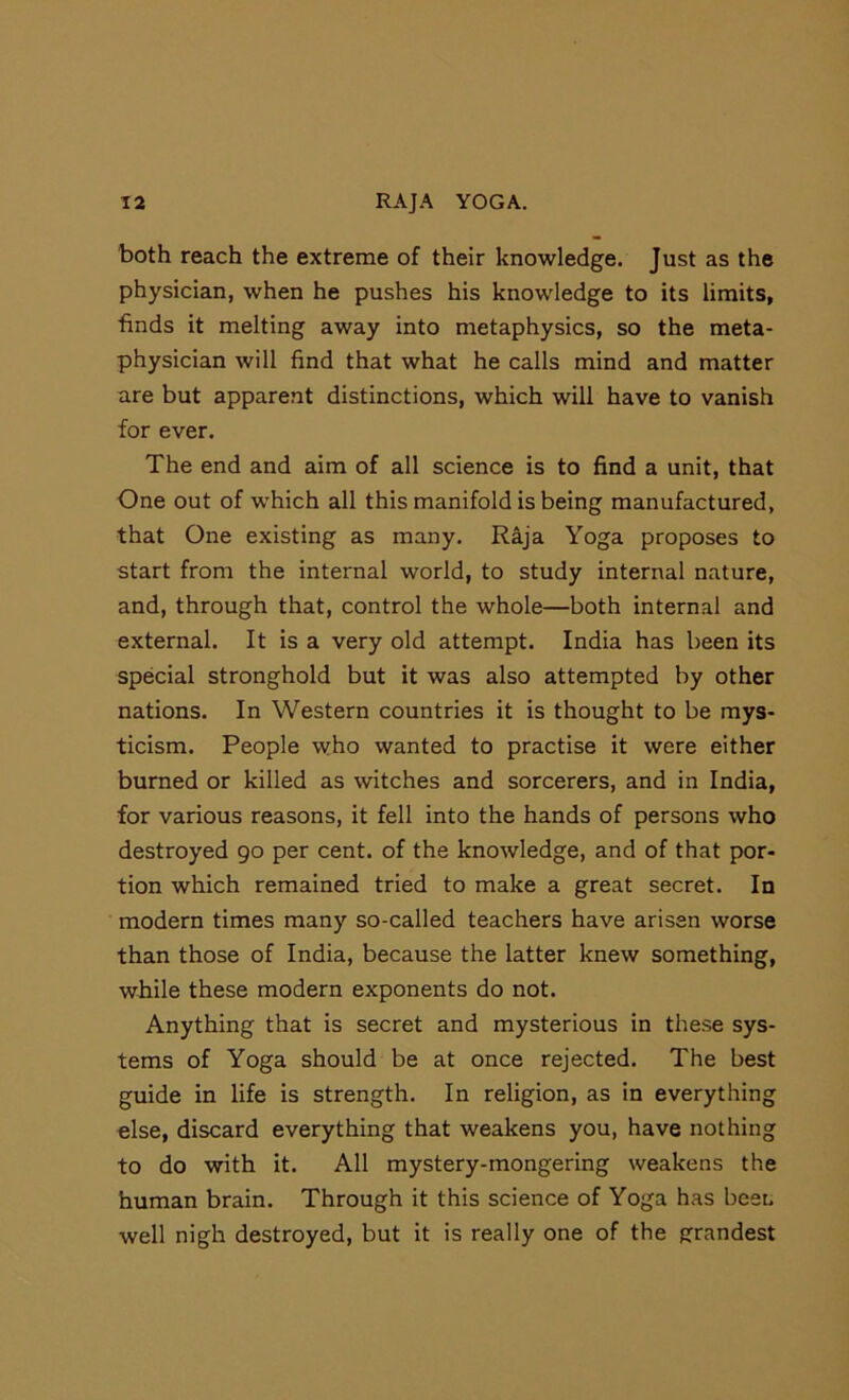 both reach the extreme of their knowledge. Just as the physician, when he pushes his knowledge to its limits, ■finds it melting away into metaphysics, so the meta- physician will find that what he calls mind and matter are but apparent distinctions, which will have to vanish for ever. The end and aim of all science is to find a unit, that One out of which all this manifold is being manufactured, that One existing as many. Raja Yoga proposes to start from the internal world, to study internal nature, and, through that, control the whole—both internal and external. It is a very old attempt. India has been its special stronghold but it was also attempted by other nations. In Western countries it is thought to be mys- ticism. People who wanted to practise it were either burned or killed as witches and sorcerers, and in India, for various reasons, it fell into the hands of persons who destroyed 90 per cent, of the knowledge, and of that por- tion which remained tried to make a great secret. In modern times many so-called teachers have arisen worse than those of India, because the latter knew something, while these modern exponents do not. Anything that is secret and mysterious in these sys- tems of Yoga should be at once rejected. The best guide in life is strength. In religion, as in everything else, discard everything that weakens you, have nothing to do with it. All mystery-mongering weakens the human brain. Through it this science of Yoga has beet, well nigh destroyed, but it is really one of the grandest