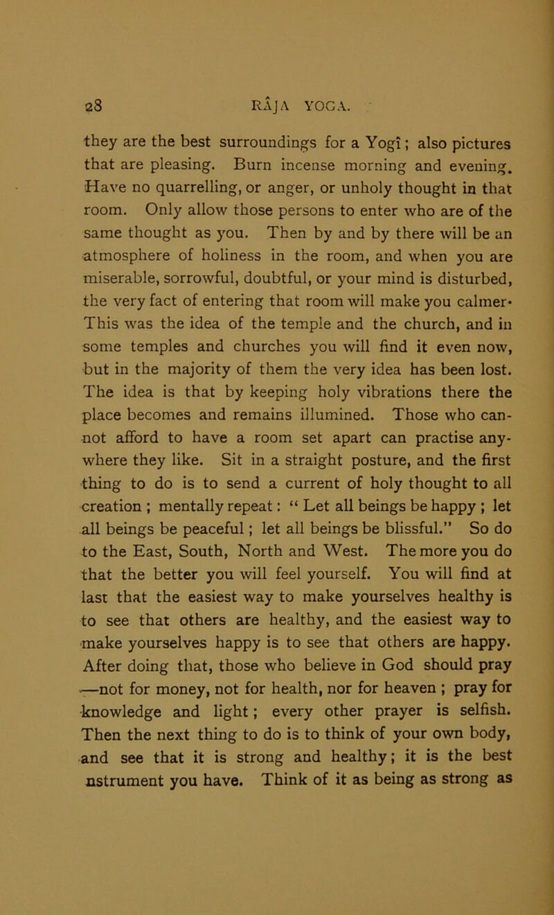 they are the best surroundings for a Yogi; also pictures that are pleasing. Burn incense morning and evening. •Have no quarrelling, or anger, or unholy thought in that room. Only allow those persons to enter who are of the same thought as you. Then by and by there will be an atmosphere of holiness in the room, and when you are miserable, sorrowful, doubtful, or your mind is disturbed, the very fact of entering that room will make you calmer- This was the idea of the temple and the church, and in some temples and churches you will find it even now, but in the majority of them the very idea has been lost. The idea is that by keeping holy vibrations there the place becomes and remains illumined. Those who can- not afford to have a room set apart can practise any- where they like. Sit in a straight posture, and the first thing to do is to send a current of holy thought to all creation ; mentally repeat: “ Let all beings be happy ; let all beings be peaceful; let all beings be blissful.” So do to the East, South, North and West. The more you do that the better you will feel yourself. You will find at last that the easiest way to make yourselves healthy is to see that others are healthy, and the easiest way to make yourselves happy is to see that others are happy. After doing that, those who believe in God should pray -—not for money, not for health, nor for heaven ; pray for knowledge and light; every other prayer is selfish. Then the next thing to do is to think of your own body, and see that it is strong and healthy; it is the best nstrument you have. Think of it as being as strong as