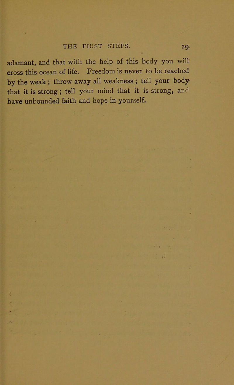 adamant, and that with the help of this body you will cross this ocean of life. Freedom is never to be reached by the weak ; throw away all weakness ; tell your body that it is strong; tell your mind that it is strong, and have unbounded faith and hope in yourself.