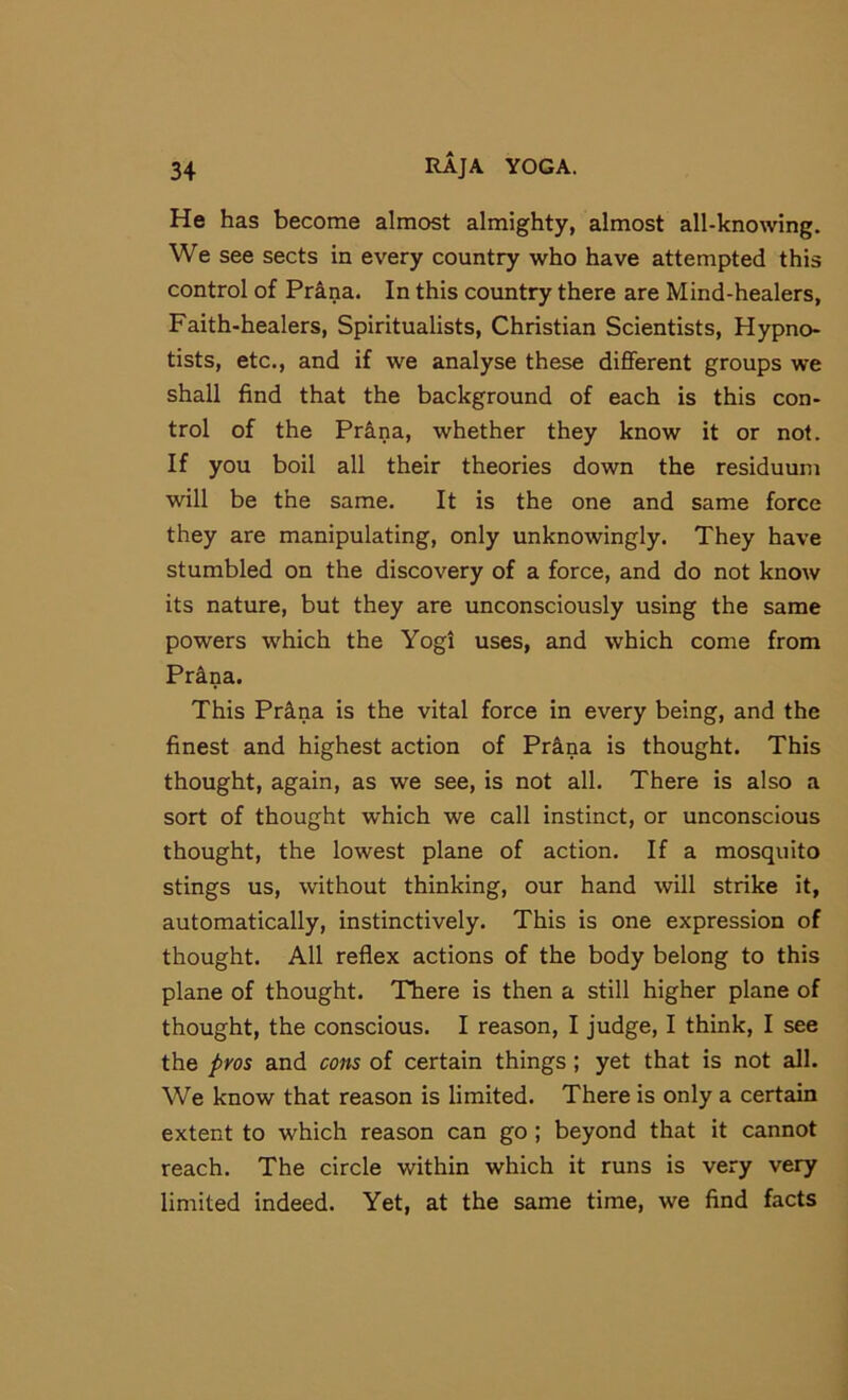 He has become almost almighty, almost all-knowing. We see sects in every country who have attempted this control of Prina. In this country there are Mind-healers, Faith-healers, Spiritualists, Christian Scientists, Hypno- tists, etc., and if we analyse these different groups we shall find that the background of each is this con- trol of the Pr&na, whether they know it or not. If you boil all their theories down the residuum will be the same. It is the one and same force they are manipulating, only unknowingly. They have stumbled on the discovery of a force, and do not know its nature, but they are unconsciously using the same powers which the Yogi uses, and which come from Pr&na. This Pr^na is the vital force in every being, and the finest and highest action of Pr&na is thought. This thought, again, as we see, is not all. There is also a sort of thought which we call instinct, or unconscious thought, the lowest plane of action. If a mosquito stings us, without thinking, our hand will strike it, automatically, instinctively. This is one expression of thought. All reflex actions of the body belong to this plane of thought. There is then a still higher plane of thought, the conscious. I reason, I judge, I think, I see the pros and cons of certain things; yet that is not all. We know that reason is limited. There is only a certain extent to which reason can go ; beyond that it cannot reach. The circle within which it runs is very very limited indeed. Yet, at the same time, we find facts