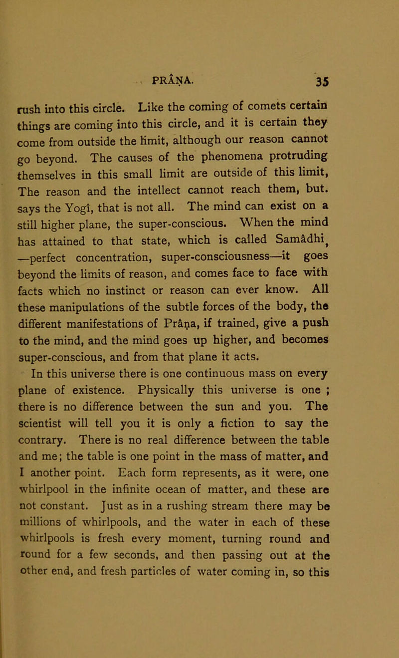 rush into this circle. Like the coming of comets certain things are coming into this circle, and it is certain they come from outside the limit, although our reason cannot go beyond. The causes of the phenomena protruding themselves in this small limit are outside of this linut, The reason and the intellect cannot reach them, but. says the Yogi, that is not all. The mind can exist on a still higher plane, the super-conscious. When the mind has attained to that state, which is called Sam^dhi^ —perfect concentration, super-consciousness—it goes beyond the limits of reason, and comes face to face with facts which no instinct or reason can ever know. All these manipulations of the subtle forces of the body, the different manifestations of Prilna, if trained, give a push to the mind, and the mind goes up higher, and becomes super-conscious, and from that plane it acts. In this universe there is one continuous mass on every plane of existence. Physically this universe is one ; there is no difference between the sun and you. The scientist will tell you it is only a fiction to say the contrary. There is no real difference between the table and me; the table is one point in the mass of matter, and I another point. Each form represents, as it were, one whirlpool in the infinite ocean of matter, and these are not constant. Just as in a rushing stream there may be millions of whirlpools, and the water in each of these whirlpools is fresh every moment, turning round and round for a few seconds, and then passing out at the other end, and fresh particles of water coming in, so this