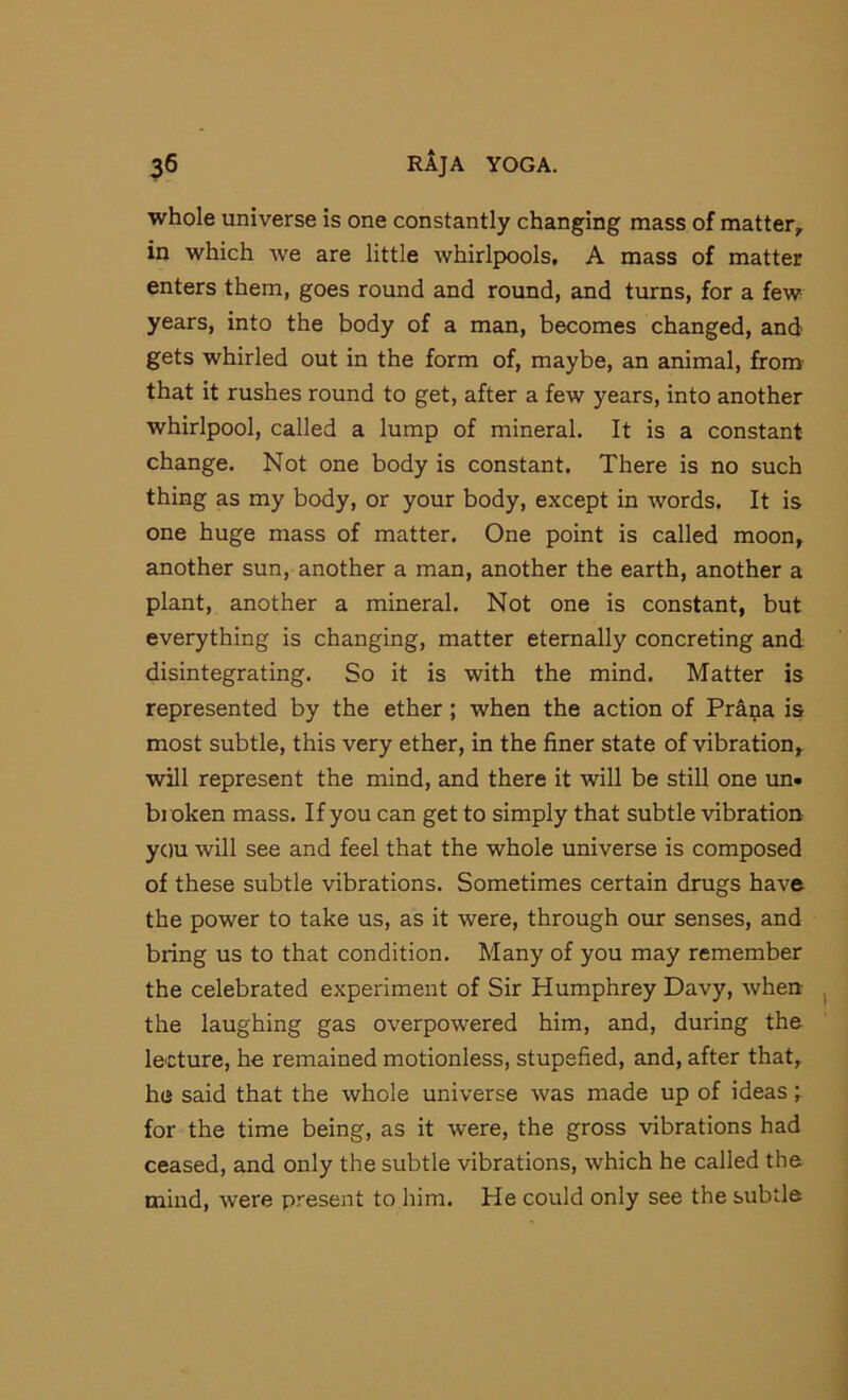 whole universe is one constantly changing mass of matter, in which we are little whirlpools, A mass of matter enters them, goes round and round, and turns, for a few years, into the body of a man, becomes changed, and gets whirled out in the form of, maybe, an animal, from that it rushes round to get, after a few years, into another whirlpool, called a lump of mineral. It is a constant change. Not one body is constant. There is no such thing as my body, or your body, except in words. It is one huge mass of matter. One point is called moon, another sun, another a man, another the earth, another a plant, another a mineral. Not one is constant, but everything is changing, matter eternally concreting and disintegrating. So it is with the mind. Matter is represented by the ether; when the action of Prana is most subtle, this very ether, in the finer state of vibration, will represent the mind, and there it will be still one un. broken mass. If you can get to simply that subtle vibration you will see and feel that the whole universe is composed of these subtle vibrations. Sometimes certain drugs have the power to take us, as it were, through our senses, and bring us to that condition. Many of you may remember the celebrated experiment of Sir Humphrey Davy, when the laughing gas overpowered him, and, during the lecture, he remained motionless, stupefied, and, after that, he said that the whole universe was made up of ideas; for the time being, as it were, the gross vibrations had ceased, and only the subtle vibrations, which he called the mind, were present to him. He could only see the subtle