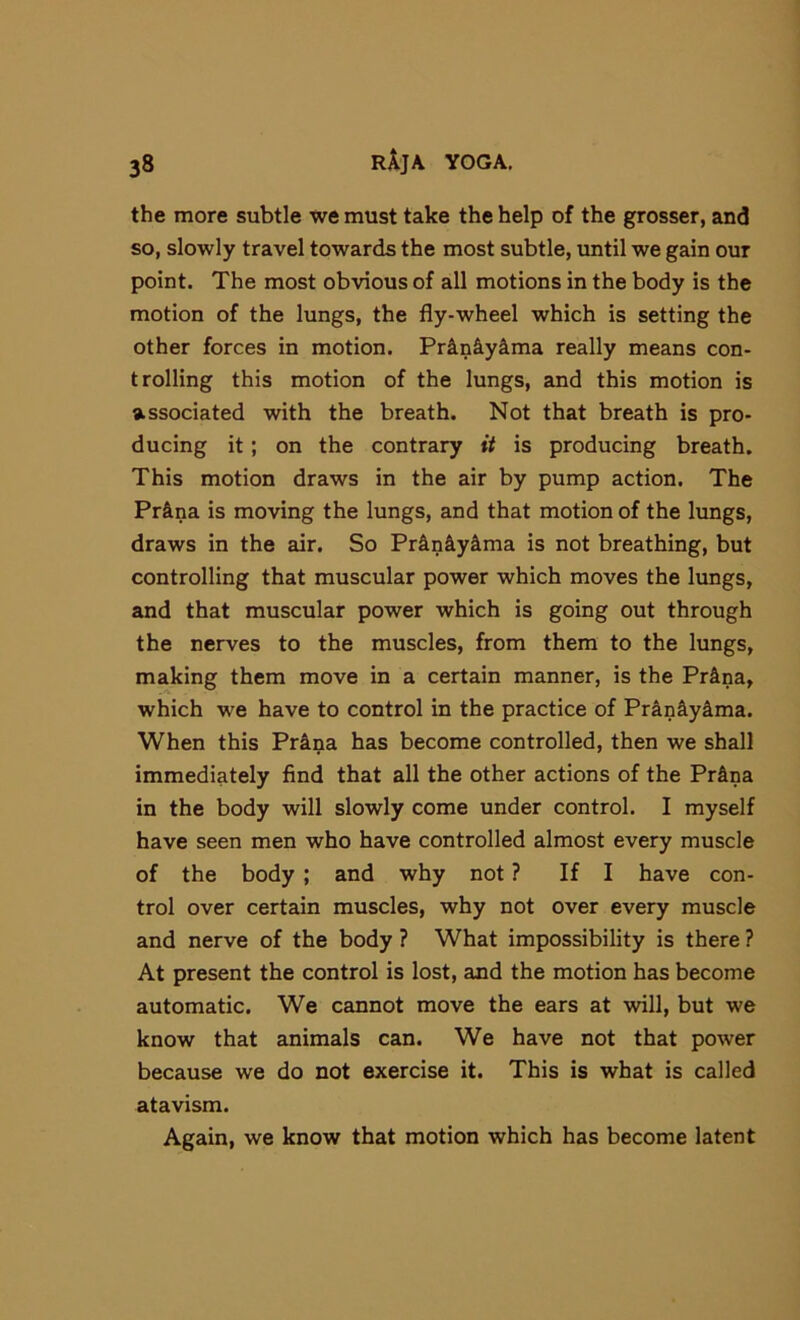 the more subtle we must take the help of the grosser, and so, slowly travel towards the most subtle, until we gain our point. The most obvious of all motions in the body is the motion of the lungs, the fly-wheel which is setting the other forces in motion. Pr4niyS.ma really means con- trolling this motion of the lungs, and this motion is associated with the breath. Not that breath is pro- ducing it; on the contrary it is producing breath. This motion draws in the air by pump action. The Pr&na is moving the lungs, and that motion of the lungs, draws in the air. So Prin&yima is not breathing, but controlling that muscular power which moves the lungs, and that muscular power which is going out through the nerves to the muscles, from them to the lungs, making them move in a certain manner, is the Prina, which we have to control in the practice of Pran&yima. When this Pr^na has become controlled, then we shall immediately find that all the other actions of the Pr&na in the body will slowly come under control. I myself have seen men who have controlled almost every muscle of the body; and why not ? If I have con- trol over certain muscles, why not over every muscle and nerve of the body ? What impossibility is there ? At present the control is lost, and the motion has become automatic. We cannot move the ears at will, but we know that animals can. We have not that power because we do not exercise it. This is what is called atavism. Again, we know that motion which has become latent