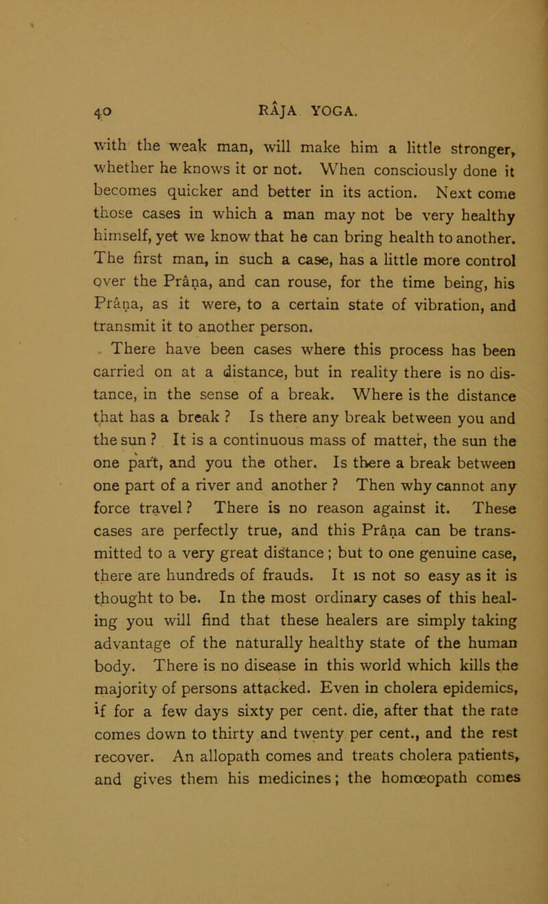 with the weak man, will make him a little stronger, whether he knows it or not. When consciously done it becomes quicker and better in its action. Next come those cases in which a man may not be very healthy himself, yet we know that he can bring health to another. The first man, in such a case, has a little more control over the Prana, and can rouse, for the time being, his Prana, as it were, to a certain state of vibration, and transmit it to another person. . There have been cases where this process has been carried on at a distance, but in reality there is no dis- tance, in the sense of a break. Where is the distance that has a break ? Is there any break between you and the sun ? It is a continuous mass of matter, the sun the one part, and you the other. Is there a break between one part of a river and another ? Then why cannot any force travel ? There is no reason against it. These cases are perfectly true, and this Prana can be trans- mitted to a very great distance; but to one genuine case, there are hundreds of frauds. It is not so easy as it is thought to be. In the most ordinary cases of this heal- ing you will find that these healers are simply taking advantage of the naturally healthy state of the human body. There is no disease in this world which kills the majority of persons attacked. Even in cholera epidemics, if for a few days sixty per cent, die, after that the rate comes down to thirty and twenty per cent., and the rest recover. An allopath comes and treats cholera patients, and gives them his medicines; the homoeopath comes