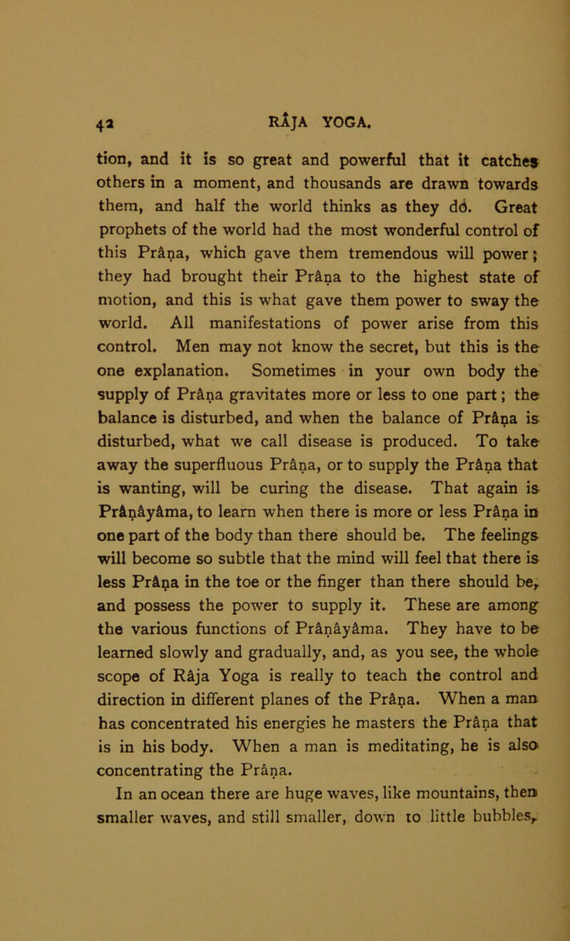 tion, and it is so great and powerful that it catches others in a moment, and thousands are drawn towards them, and half the world thinks as they dd. Great prophets of the world had the most wonderful control of this Pr^na, which gave them tremendous will power; they had brought their Prina to the highest state of motion, and this is what gave them power to sway the world. All manifestations of power arise from this control. Men may not know the secret, but this is the one explanation. Sometimes in your own body the supply of Pr^na gravitates more or less to one part; the balance is disturbed, and when the balance of Prina is disturbed, what we call disease is produced. To take away the superfluous Prana, or to supply the Prina that is wanting, will be curing the disease. That again is Pr&^iiy&ma, to learn when there is more or less Pr&na in one part of the body than there should be. The feelings will become so subtle that the mind will feel that there is less PrAija in the toe or the finger than there should be^ and possess the power to supply it. These are among the various functions of Pr^n&y&ma. They have to be learned slowly and gradually, and, as you see, the whole scope of R^ja Yoga is really to teach the control and direction in different planes of the Pr&pa. When a man has concentrated his energies he masters the Pr^na that is in his body. When a man is meditating, he is also concentrating the Pr^na. In an ocean there are huge waves, like mountains, then smaller waves, and still smaller, down to little bubbles,.