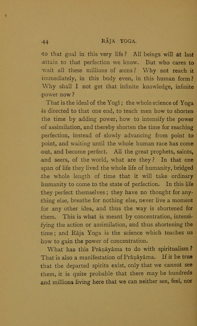 'to that goal in this very life ? All beings will at last attain to that perfection we know. But who cares to wait all these millions of aeons ? Why not reach it inrmediately, in this body even, in this human form? Why shall I not get that infinite knowledge, infinite (power now ? That is the ideal of the Yogi; the whole science of Yoga is directed to that one end, to teach men how to shorten the time by adding pow'er, how to intensify the power of assimilation, and thereby shorten the time for reaching perfection, instead of slowly advancing from point to point, and waiting until the whole human race has come out, and become perfect. All the great prophets, saints, ■and seers, of the world, what are they ? In that one span of life they lived the whole life of humanity, bridged the whole length of time that it will take ordinary humanity to come to the state of perfection. In this life they perfect themselves; they have no thought for any- thing else, breathe for nothing else, never live a moment for any other idea, and thus the way is shortened for them. This is what is meant by concentration, intensi- fying the action or assimilation, and thus shortening the time; and Raja Yoga is the science which teaches us how to gain the power of concentration. What has this Pranayama to do with spiritualism ? That is also a manifestation of Pranayama. If it be true that the departed spirits exist, only that we cannot see them, it is quite probable that there may be hundreds and millions living here that we can neither see, feel, nor