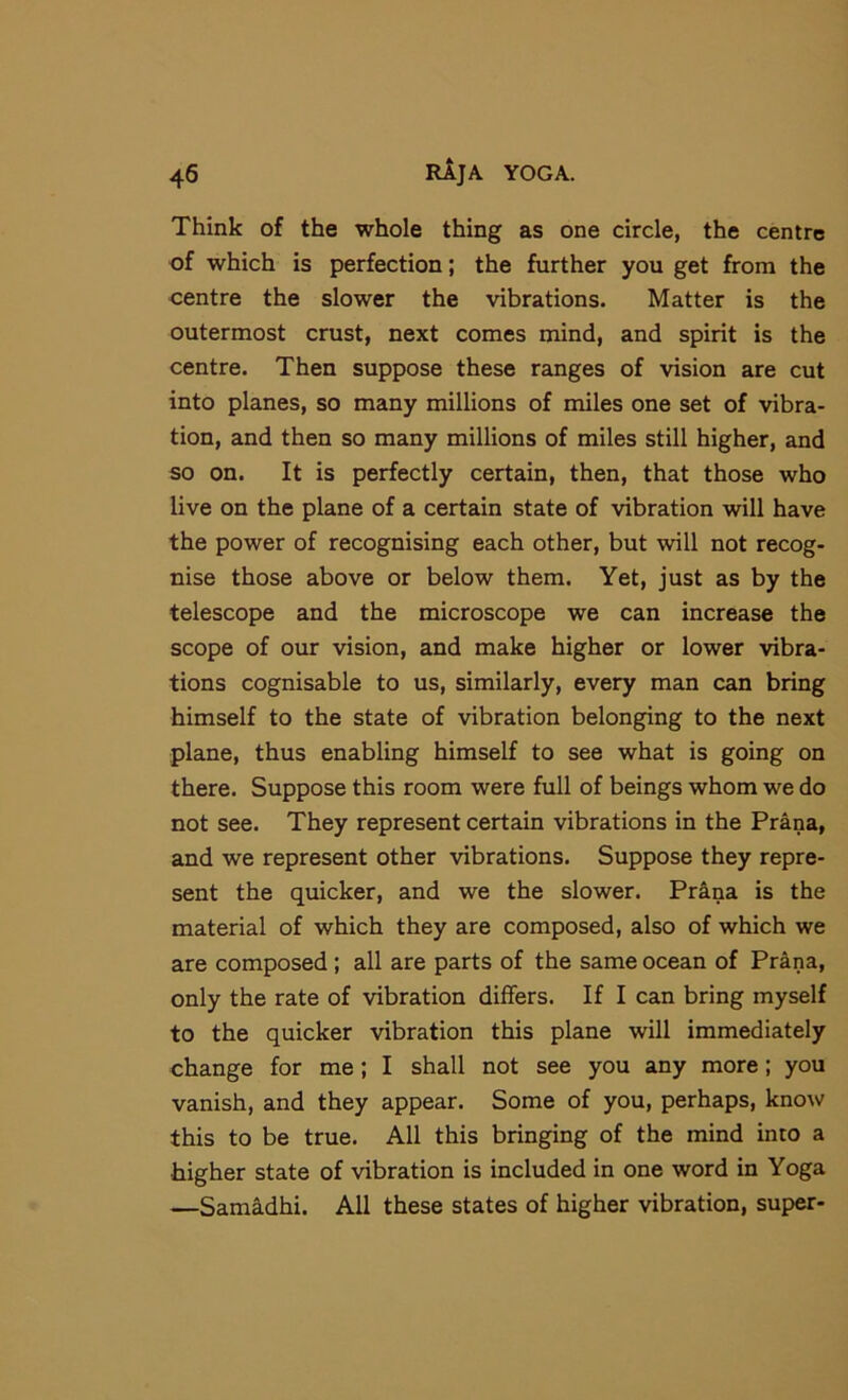 Think of the whole thing as one circle, the centre of which is perfection; the further you get from the centre the slower the vibrations. Matter is the outermost crust, next comes mind, and spirit is the centre. Then suppose these ranges of vision are cut into planes, so many millions of miles one set of vibra- tion, and then so many millions of miles still higher, and so on. It is perfectly certain, then, that those who live on the plane of a certain state of vibration will have the power of recognising each other, but will not recog- nise those above or below them. Yet, just as by the telescope and the microscope we can increase the scope of our vision, and make higher or lower vibra- tions cognisable to us, similarly, every man can bring himself to the state of vibration belonging to the next plane, thus enabling himself to see what is going on there. Suppose this room were full of beings whom we do not see. They represent certain vibrations in the Prana, and we represent other vibrations. Suppose they repre- sent the quicker, and we the slower. Pr^na is the material of which they are composed, also of which we are composed; all are parts of the same ocean of Prana, only the rate of vibration differs. If I can bring myself to the quicker vibration this plane will immediately change for me; I shall not see you any more; you vanish, and they appear. Some of you, perhaps, know this to be true. All this bringing of the mind into a higher state of vibration is included in one word in Yoga —Samidhi. All these states of higher vibration, super-