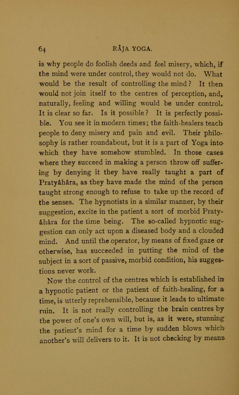 is why people do foolish deeds and feel misery, which, if the mind were under control, they would not do. What would be the result of controlling the mind ? It then, would not join itself to the centres of perception, and^ naturally, feeling and willing would be under control.. It is clear so far. Is it possible ? It is perfectly possi- ble. You see it in modern times; the faith-healers teach people to deny misery and pain and evil. Their philo- sophy is rather roundabout, but it is a part of Yoga inta which they have somehow stumbled. In those casea where they succeed in making a person throw oflf suffer- ing by denying it they have really taught a part of Praty&hira, as they have made the mind of the person taught strong enough to refuse to take up the record of the senses. The hypnotists in a similar manner, by their suggestion, excite in the patient a sort of morbid Praty- khkra. for the time being. The so-called hypnotic sug- gestion can only act upon a diseased body and a clouded mind. And until the operator, by means of fixed gaze or otherwise, has succeeded in putting the mind of the subject in a sort of passive, morbid condition, his sugges- tions never work. Now the control of the centres which is established in a hypnotic patient or the patient of faith-healing, for a time, is utterly reprehensible, because it leads to ultimate ruin. It is not really controlling the brain centres by the power of one’s own will, but is, as it were, stunning the patient’s mind for a time by sudden blows which another’s will delivers to it. It is not checking by means