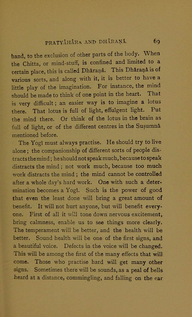 hand, to the exclusion of other parts of the body. When the Chitta, or mind-stuff, is confined and limited to a certain place, this is called Dh^rand. This Dh^ranS. is of various sorts, and along with it, it is better to have a little play of the imagination. For instance, the mind should be made to think of one point in the heart. That is very difficult; an easier way is to imagine a lotus there. That lotus is full of light, effulgent light. Put the mind there. Or think of the lotus in the brain as full of light, or of the different centres in the Susumn^i mentioned before. The Yogi must always practise. He should try to live alone ; the companionship of different sorts of people dis- tracts the mind; he should not speak much, because to speak distracts the mind ; not work much, because too much work distracts the mind ; the mind cannot be controlled after a whole day’s hard work. One with such a deter- mination becomes a Yogi. Such is the power of good that even the least done will bring a great amount of benefit. It will not hurt anyone, but will benefit every- one. First of all it will tone down nervous excitement, bring calmness, enable us to see things more clearly. The temperament will be better, and the health v/ill be better. Sound health will be one of the first signs, and a beautiful voice. Defects in the voice will be changed. This will be among the first of the many effects that will come. Those who practise hard will get many other signs. Sometimes there will be sounds, as a peal of bells heard at a distance, commingling, and falling on the ear
