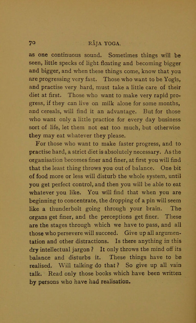 as one continuous sound. Sometimes things will be seen, little specks of light floating and becoming bigger and bigger, and when these things come, know that you are progressing very fast. Those who want to be Yogis, and practise very hard, must take a little care of their diet at first. Those who want to make very rapid pro- gress, if they can live on milk alone for some months, and cereals, will find it an advantage. But for those who want only a little practice for every day business sort of life, let them not eat too much, but otherwise they may eat whatever they please. For those who want to make faster progress, and to practise hard, a strict diet is absolutely necessary. As the organisation becomes finer and finer, at first you will find that the least thing throws you out of balance. One bit of food more or less will disturb the whole system, until you get perfect control, and then you will be able to eat whatever you like. You will find that when you are beginning to concentrate, the dropping of a pin will seem like a thunderbolt going through your brain. The organs get finer, and the perceptions get finer. These are the stages through which we have to pass, and all those who persevere will succeed. Give up all argumen- tation and other distractions. Is there anything in this dry intellectual jargon ? It only throws the mind off its balance and disturbs it. These things have to be realised. Will talking do that ? So give up all vain talk. Read only those books which have been written by persons who have had realisation.