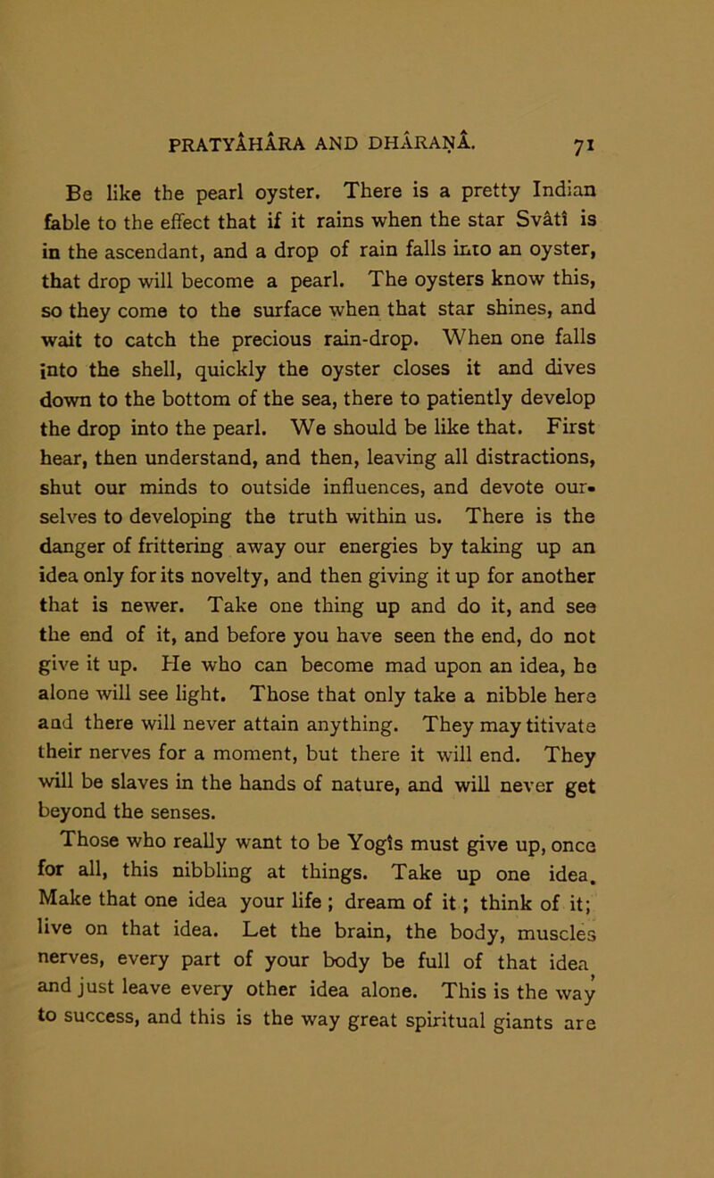 Be like the pearl oyster. There is a pretty Indian fable to the effect that if it rains when the star Svati is in the ascendant, and a drop of rain falls into an oyster, that drop will become a pearl. The oysters know this, so they come to the surface when that star shines, and wait to catch the precious rain-drop. When one falls into the shell, quickly the oyster closes it and dives down to the bottom of the sea, there to patiently develop the drop into the pearl. We should be like that. First hear, then understand, and then, leaving all distractions, shut our minds to outside influences, and devote our- selves to developing the truth within us. There is the danger of frittering away our energies by taking up an idea only for its novelty, and then giving it up for another that is newer. Take one thing up and do it, and see the end of it, and before you have seen the end, do not give it up. He who can become mad upon an idea, he alone will see light. Those that only take a nibble here and there will never attain anything. They may titivate their nerves for a moment, but there it will end. They will be slaves in the hands of nature, and will never get beyond the senses. Those who really want to be Yogis must give up, once for all, this nibbling at things. Take up one idea. Make that one idea your life ; dream of it; think of it; live on that idea. Let the brain, the body, muscles nerves, every part of your body be full of that idea and just leave every other idea alone. This is the way to success, and this is the way great spiritual giants are