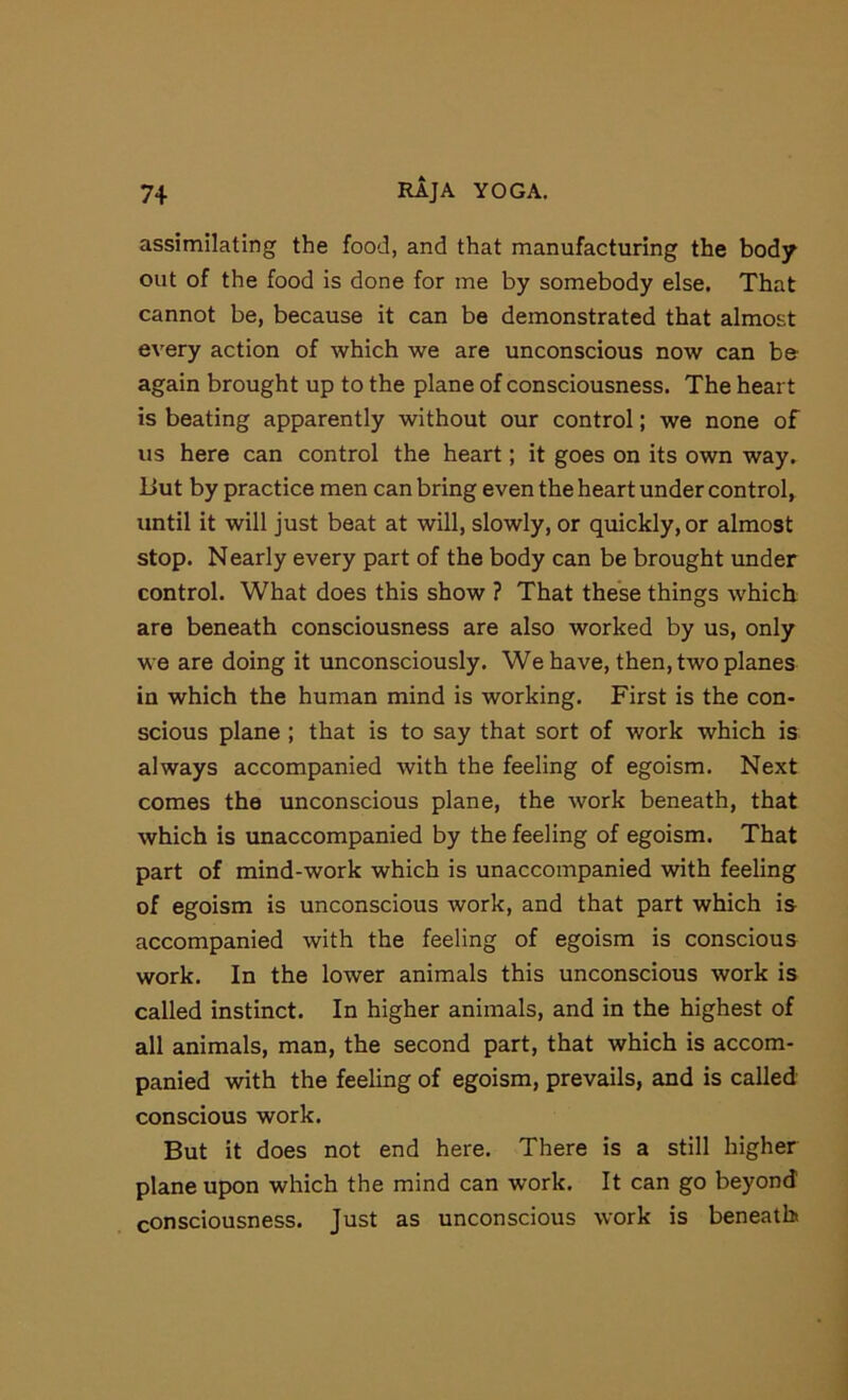 assimilating the food, and that manufacturing the body out of the food is done for me by somebody else. That cannot be, because it can be demonstrated that almost every action of which we are unconscious now can be again brought up to the plane of consciousness. The heart is beating apparently without our control; we none of us here can control the heart; it goes on its own way. Uut by practice men can bring even the heart under control, until it will just beat at will, slowly, or quickly, or almost stop. Nearly every part of the body can be brought under control. What does this show ? That these things which are beneath consciousness are also worked by us, only we are doing it unconsciously. We have, then, two planes in which the human mind is working. First is the con- scious plane ; that is to say that sort of work which is always accompanied with the feeling of egoism. Next comes the unconscious plane, the work beneath, that which is unaccompanied by the feeling of egoism. That part of mind-work which is unaccompanied with feeling of egoism is unconscious work, and that part which is accompanied with the feeling of egoism is conscious work. In the lower animals this unconscious work is called instinct. In higher animals, and in the highest of all animals, man, the second part, that which is accom- panied with the feeling of egoism, prevails, and is called conscious work. But it does not end here. There is a still higher plane upon which the mind can work. It can go beyond consciousness. Just as unconscious work is beneath