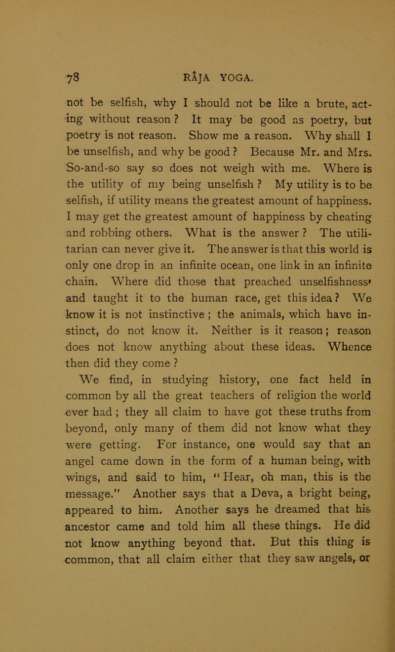 not be selfish, why I should not be like a brute, act- ing without reason ? It may be good as poetry, but poetry is not reason. Show me a reason. Why shall I be unselfish, and why be good ? Because Mr. and Mrs. So-and-so say so does not weigh with me. Where is the utility of my being unselfish ? My utility is to be selfish, if utility means the greatest amount of happiness. I may get the greatest amount of happiness by cheating and robbing others. What is the answer ? The utili- tarian can never give it. The answer is that this world is only one drop in an infinite ocean, one link in an infinite chain. Where did those that preached unselfishness* and taught it to the human race, get this idea ? We know it is not instinctive ; the animals, which have in- stinct, do not know it. Neither is it reason; reason does not know anything about these ideas. Whence then did they come ? We find, in studying history, one fact held in common by all the great teachers of religion the world ever had ; they all claim to have got these truths from beyond, only many of them did not know what they were getting. For instance, one would say that an angel came down in the form of a human being, with wings, and said to him, “ Hear, oh man, this is the message.” Another says that a Deva, a bright being, appeared to him. Another says he dreamed that his ancestor came and told him all these things. He did not know anything beyond that. But this thing is common, that all claim either that they saw angels, or