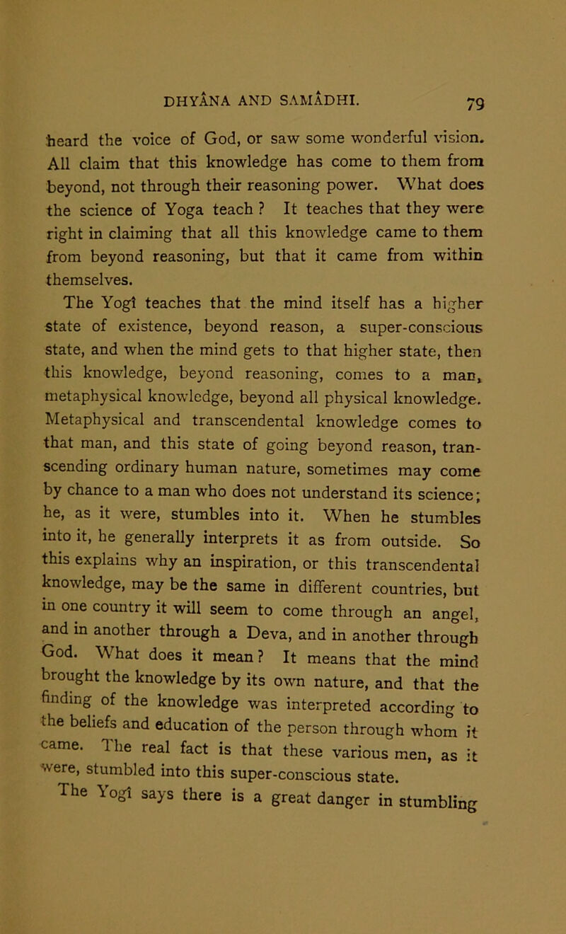 heard the voice of God, or saw some wonderful vision. All claim that this knowledge has come to them from beyond, not through their reasoning power. What does the science of Yoga teach ? It teaches that they were right in claiming that all this knowledge came to them from beyond reasoning, but that it came from within themselves. The Yogi teaches that the mind itself has a higher state of existence, beyond reason, a super-conscious state, and when the mind gets to that higher state, then this knowledge, beyond reasoning, comes to a man* metaphysical knowledge, beyond all physical knowledge. Metaphysical and transcendental knowledge comes to that man, and this state of going beyond reason, tran- scending ordinary human nature, sometimes may come by chance to a man who does not understand its science; he, as it were, stumbles into it. When he stumbles into it, he generally interprets it as from outside. So this explains why an inspiration, or this transcendental knowledge, may be the same in different countries, but m one country it will seem to come through an angel, and in another through a Deva, and in another through God. What does it mean? It means that the mind brought the knowledge by its own nature, and that the finding^ of the knowledge was interpreted according to the beliefs and education of the person through whom it came. 1 he real fact is that these various men, as it were, stumbled into this super-conscious state. The Yogi says there is a great danger in stumbling