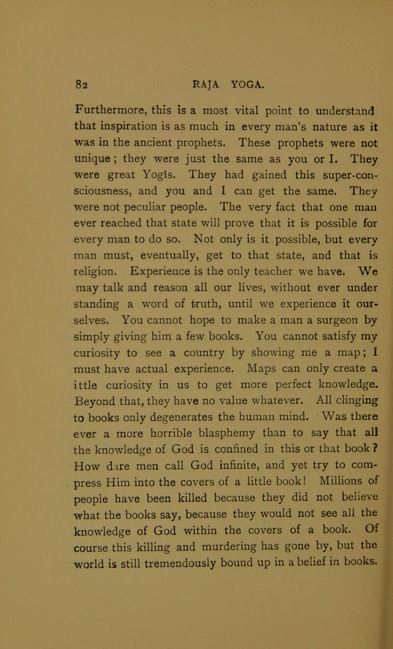 Furthermore, this is a most vital point to understand that inspiration is as much in every man’s nature as it was in the ancient prophets. These prophets were not unique; they were just the same as you or I. They were great Yogis. They had gained this super-con- sciousness, and you and I can get the same. They were not peculiar people. The very fact that one man ever reached that state will prove that it is possible for every man to do so. Not only is it possible, but every man must, eventually, get to that state, and that is religion. Experience is the only teacher we have. We may talk and reason all our lives, without ever under standing a word of truth, until we experience it our- selves. You cannot hope to make a man a surgeon by simply giving him a few books. You cannot satisfy my curiosity to see a country by showing me a map; I must have actual experience. Maps can only create a ittle curiosity in us to get more perfect knowledge. Beyond that, they have no value whatever. All clinging to books only degenerates the human mind. ' Was there ever a more horrible blasphemy than to say that all the knowledge of God is confined in this or that book ? How dare men call God infinite, and yet try to com- press Him into the covers of a little book! Millions of people have been killed because they did not believe what the books say, because they would not see all the knowledge of God within the covers of a book. Of course this killing and murdering has gone by, but the world is still tremendously bound up in a belief in books.