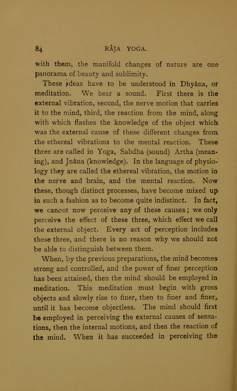 with them, the manifold changes of nature are one panorama of beauty and sublimity. These ideas have to be understood in Dhy^na, or meditation. We hear a sound. First there is the external vibration, second, the nerve motion that carries it to the mind, third, the reaction from the mind, along with which flashes the knowledge of the object which W'as the external cause of these different changes from the ethereal vibrations to the mental reaction. These three are called in Yoga, Sabdha (sound) Artha (mean- ing), and Jnina (knowledge). In the language of physio- logy they are called the ethereal vibration, the motion in the nerve and brain, and the mental reaction. Now these, though distinct processes, have become mixed up in such a fashion as to become quite indistinct. In fact, we canoot now perceive any of these causes; we only perceive the effect of these three, which effect we call the external object. Every act of perception includes these three, and there is no reason why we should not be able to distinguish between them. When, by the previous preparations, the mind becomes strong and controlled, and the power of finer perception has been attained, then the mind should be employed in meditation. This meditation must begin with gross objects and slowly rise to finer, then to finer and finer, until it has become objectless. The mind should first be employed in perceiving the external causes of sensa- tions, then the internal motions, and then the reaction of the mind. When it has succeeded in perceiving the: