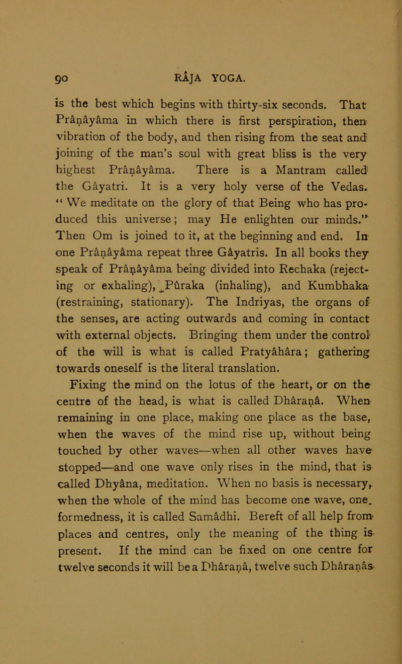 is the best which begins with thirty-six seconds. That Prin^yima in which there is first perspiration, then vibration of the body, and then rising from the seat and joining of the man’s soul with great bliss is the very highest PranS.yama. There is a Mantram called the Gayatri. It is a very holy verse of the Vedas. “We meditate on the glory of that Being who has pro- duced this universe; may He enlighten our minds.”^ Then Om is joined to it, at the beginning and end. In one Pra.nS.yama repeat three GSyatris. In all books they speak of PrS^iSySma being divided into Rechaka (reject- ing or exhaling), ^Pfiraka (inhaling), and Kumbhaka (restraining, stationary). The Indriyas, the organs of the senses, are acting outwards and coming in contact with external objects. Bringing them under the control of the will is what is called PratyShSra; gathering towards oneself is the literal translation. Fixing the mind on the lotus of the heart, or on tht centre of the head, is what is called DhSranS. When remaining in one place, making one place as the base, when the waves of the mind rise up, without being touched by other waves—when all other waves hav& stopped—and one wave only rises in the mind, that is called Dhyina, meditation. When no basis is necessary, when the whole of the mind has become one wave, one. formedness, it is called Samadhi. Bereft of all help from' places and centres, only the meaning of the thing is present. If the mind can be fixed on one centre for twelve seconds it will be a DhS.rana, twelve such Dh&ranas