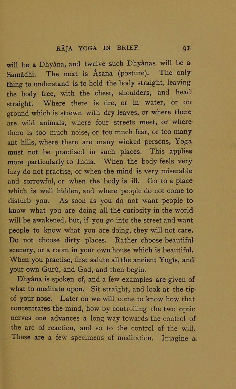 will be a Dhy&na, and twelve such Dhyanas will be a Sam&dhi. The next is Asana (posture). The only thing to understand is to hold the body straight, leaving the body free, with the chest, shoulders, and head straight. Where there is fire, or in water, or on groimd which is strewn with dry leaves, or where there are wild animals, where four streets meet, or where there is too much noise, or too much fear, or too many ant hills, where there are many wicked persons. Yoga must not be practised in such places. This applies more particularly to India. When the body feels very lazy do not practise, or when the mind is very miserable and sorrowful, or when the body is ill. Go to a place which is well hidden, and where people do not come to disturb you. As soon as you do not want people to know what you are doing all the curiosity in the world will be awakened, but, if you go into the street and want people to know what you are doing, they will not care. Do not choose dirty places. Rather choose beautiful scenery, or a room in your own house which is beautiful. When you practise, first salute all the ancient Yogis, and your own Gurfi, and God, and then begin. DhysLna is spoken of, and a few examples are given of what to meditate upon. Sit straight, and look at the tip of your nose. Later on we will come to know how that concentrates the mind, how by controlling the two optic nerves one advances a long way towards the control of the arc of reaction, and so to the control of the will. These are a few specimens of meditation. Imagine a.