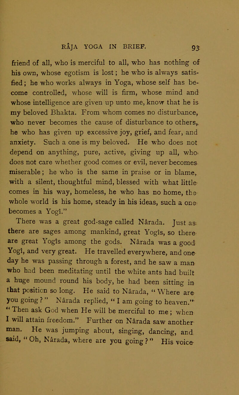 friend of all, who is merciful to all, who has nothing of his own, whose egotism is lost; he who is always satis- fied ; he who works always in Yoga, whose self has be- come controlled, whose will is firm, whose mind and whose intelligence are given up unto me, know that he is my beloved Bhakta. From whom comes no disturbance, who never becomes the cause of disturbance to others,, he who has given up excessive joy, grief, and fear, and anxiety. Such a one is my beloved. He who does not depend on anything, pure, active, giving up all, who- does not care whether good comes or evil, never becomes miserable; he who is the same in praise or in blame, with a silent, thoughtful mind, blessed with what little comes in his way, homeless, he who has no home, the whole world is his home, steady in his ideas, such a one- becomes a Yogi.” There was a great god-sage called Narada. Just as^ there are sages among mankind, great Yogis, so there are great Yogis among the gods. Narada was a good Yogi, and very great. He travelled everywhere, and one day he was passing through a forest, and he saw a man who had been meditating until the white ants had built a huge mound round his body, he had been sitting in that position so long. He said to Narada, “ Where are you going ? ” Narada replied, “ I am going to heaven.” “ Then ask God when He will be merciful to me ; when I will attain freedom.” Further on Narada saw another man. He was jumping about, singing, dancing, and said, “ Oh, Narada, where are you going ? ” His voice-