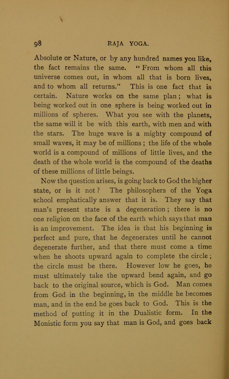 Absolute or Nature, or by any hundred names you like, the fact remains the same. “ From whom all this universe comes out, in whom all that is born lives, and to whom all returns.” This is one fact that is certain. Nature works on the same plan; what is being worked out in one sphere is being worked out in millions of spheres. What you see with the planets, the same will it be with this earth, with men and with the stars. The huge wave is a mighty compound of small waves, it may be of millions ; the life of the whole world is a compound of millions of little lives, and the death of the whole world is the compound of the deaths of these millions of little beings. Now the question arises, is going back to God the higher state, or is it not ? The philosophers of the Yoga school emphatically answer that it is. They say that man’s present state is a degeneration; there is no one religion on the face of the earth which says that man is an improvement. The idea is that his beginning is perfect and pure, that he degenerates until he cannot degenerate further, and that there must come a time when he shoots upward again to complete the circle ; the circle must be there. However low he goes, he must ultimately take the upward bend again, and go back to the original source, which is God. Man comes from God in the beginning, in the middle he becomes man, and in the end he goes back to God. This is the method of putting it in the Dualistic form. In the Monistic form you say that man is God, and goes back