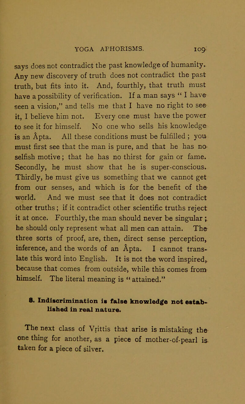 says does not contradict the past knowledge of humanity. Any new discovery of truth does not contradict the past truth, but fits into it. And, fourthly, that truth must have a possibility of verification. If a man says “ I have seen a vision,” and tells me that I have no right to see- it, I believe him not. Every one must have the power to see it for himself. No one who sells his knowledge is an Apta. All these conditions must be fulfilled ; you must first see that the man is pure, and that he has no selfish motive; that he has no thirst for gain or fame. Secondly, he must show that he is super-conscious. Thirdly, he must give us something that we cannot get from our senses, and which is for the benefit of the world. And we must see that it does not contradict other truths; if it contradict other scientific truths reject it at once. Fourthly, the man should never be singular he should only represent what all men can attain. The three sorts of proof, are, then, direct sense perception, inference, and the words of an Apta. I cannot trans- late this word into English. It is not the word inspired, because that comes from outside, while this comes from himself. The literal meaning is “ attained.” 8. Indisorimination is false knowledge not estab-^ lished in real nature. The next class of Vrittis that arise is mistaking the one thing for another, as a piece of mother-of-pearl is. taken for a piece of silver.