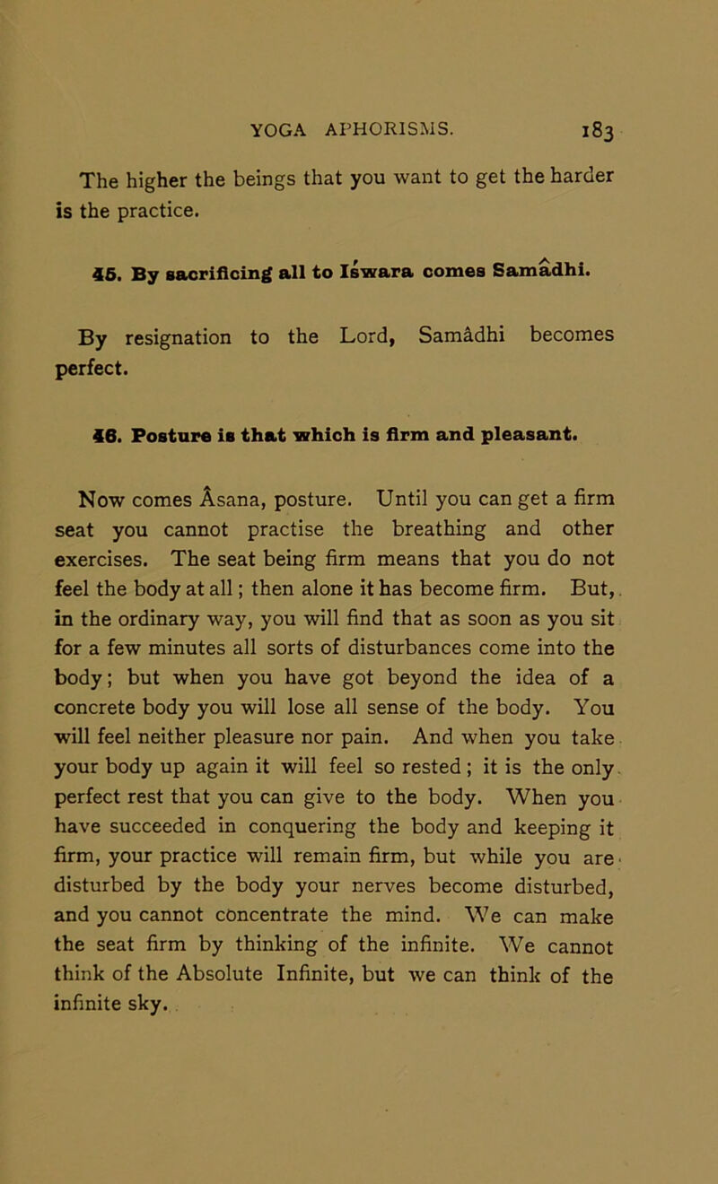 The higher the beings that you want to get the harder is the practice. 46. By saorifioing all to Iswara comes Samadhi. By resignation to the Lord, Samadhi becomes perfect. 46. Posture is that which is firm and pleasant. Now comes Asana, posture. Until you can get a firm seat you cannot practise the breathing and other exercises. The seat being firm means that you do not feel the body at all; then alone it has become firm. But,. in the ordinary way, you will find that as soon as you sit for a few minutes all sorts of disturbances come into the body; but when you have got beyond the idea of a concrete body you will lose all sense of the body. You will feel neither pleasure nor pain. And when you take your body up again it will feel so rested ; it is the only. perfect rest that you can give to the body. When you have succeeded in conquering the body and keeping it firm, your practice will remain firm, but while you are • disturbed by the body your nerves become disturbed, and you cannot concentrate the mind. We can make the seat firm by thinking of the infinite. We cannot think of the Absolute Infinite, but we can think of the infinite sky.