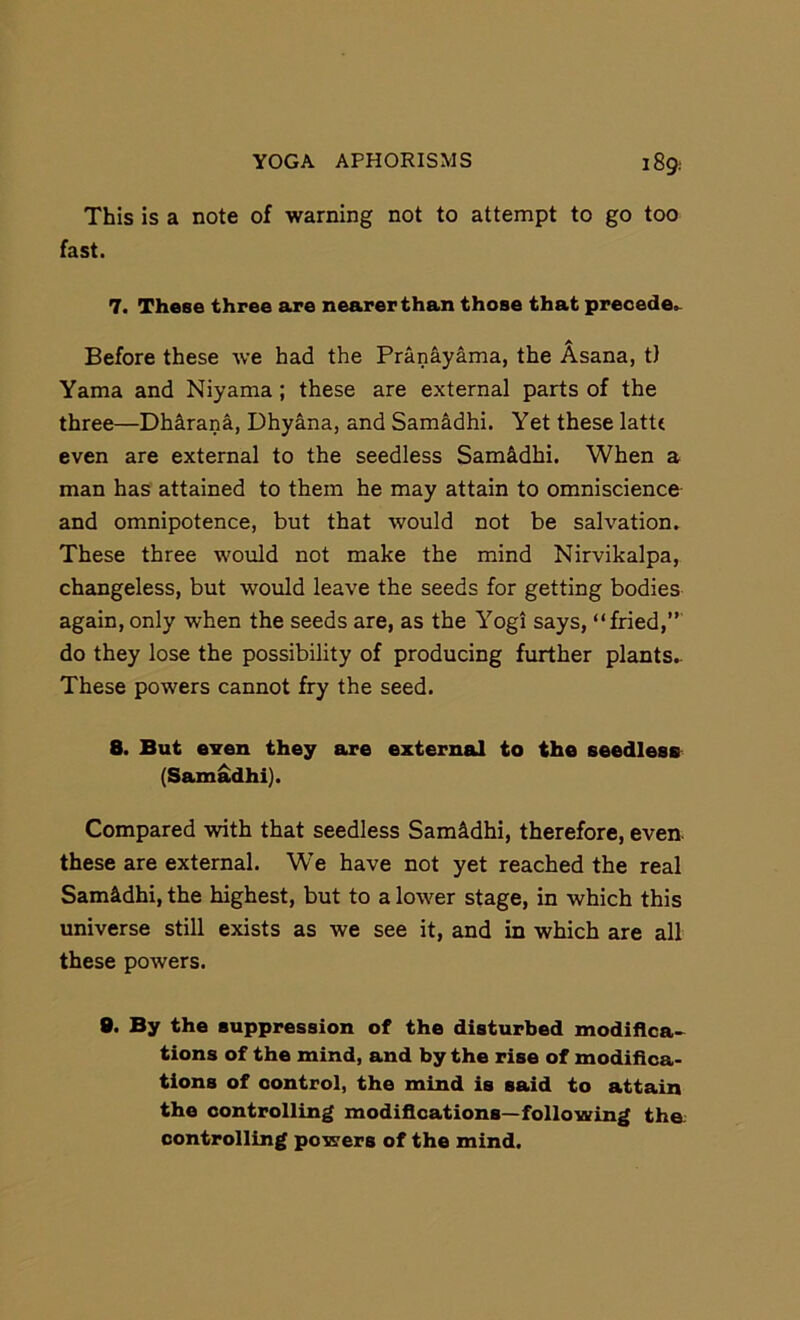 This is a note of warning not to attempt to go too fast. 7. These three are nearer than those that precede.. Before these we had the Pranayama, the Asana, t) Yama and Niyama; these are external parts of the three—Dhirana, Dhyana, and Samadhi. Yet these latte even are external to the seedless Sam&dhi. When a man has attained to them he may attain to omniscience and omnipotence, but that would not be salvation. These three would not make the mind Nirvikalpa, changeless, but would leave the seeds for getting bodies again, only when the seeds are, as the Yogi says, “fried,” do they lose the possibility of producing further plants.- These powers cannot fry the seed. 8. But even they are external to the seedless (Sam^hi). Compared with that seedless Samadhi, therefore, even, these are external. We have not yet reached the real Sam4dhi, the highest, but to a lower stage, in which this universe still exists as we see it, and in which are all these powers. 8. By the suppression of the disturbed modiflca-^ tions of the mind, and by the rise of modifica- tions of control, the mind is said to attain the controlling modifications—following tha controlling powers of the mind.