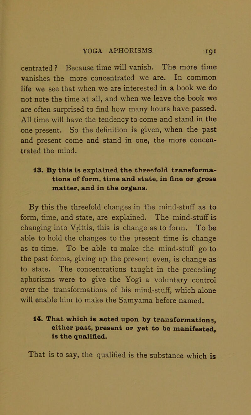 centrated ? Because time will vanish. The more time vanishes the more concentrated we are. In common life we see that when we are interested in a book we do not note the time at all, and when we leave the book we are often surprised to find how many hours have passed. All time will have the tendency to come and stand in the one present. So the definition is given, when the past and present come and stand in one, the more concen- trated the mind. 13. By this is explained the threefold transforma- tions of form, time and state, in fine or gross matter, and in the organs. By this the threefold changes in the mind-stuff as to form, time, and state, are explained. The mind-stuff is changing into Vrittis, this is change as to form. To be able to hold the changes to the present time is change as to time. To be able to make the mind-stuff go to the past forms, giving up the present even, is change as to state. The concentrations taught in the preceding aphorisms were to give the Yogi a voluntary control over the transformations of his mind-stuff, which alone will enable him to make the Samyama before named. 14. That which is acted upon by transformations, either past, present or yet to bo manifested, is the qualified. That is to say, the qualified is the substance which is