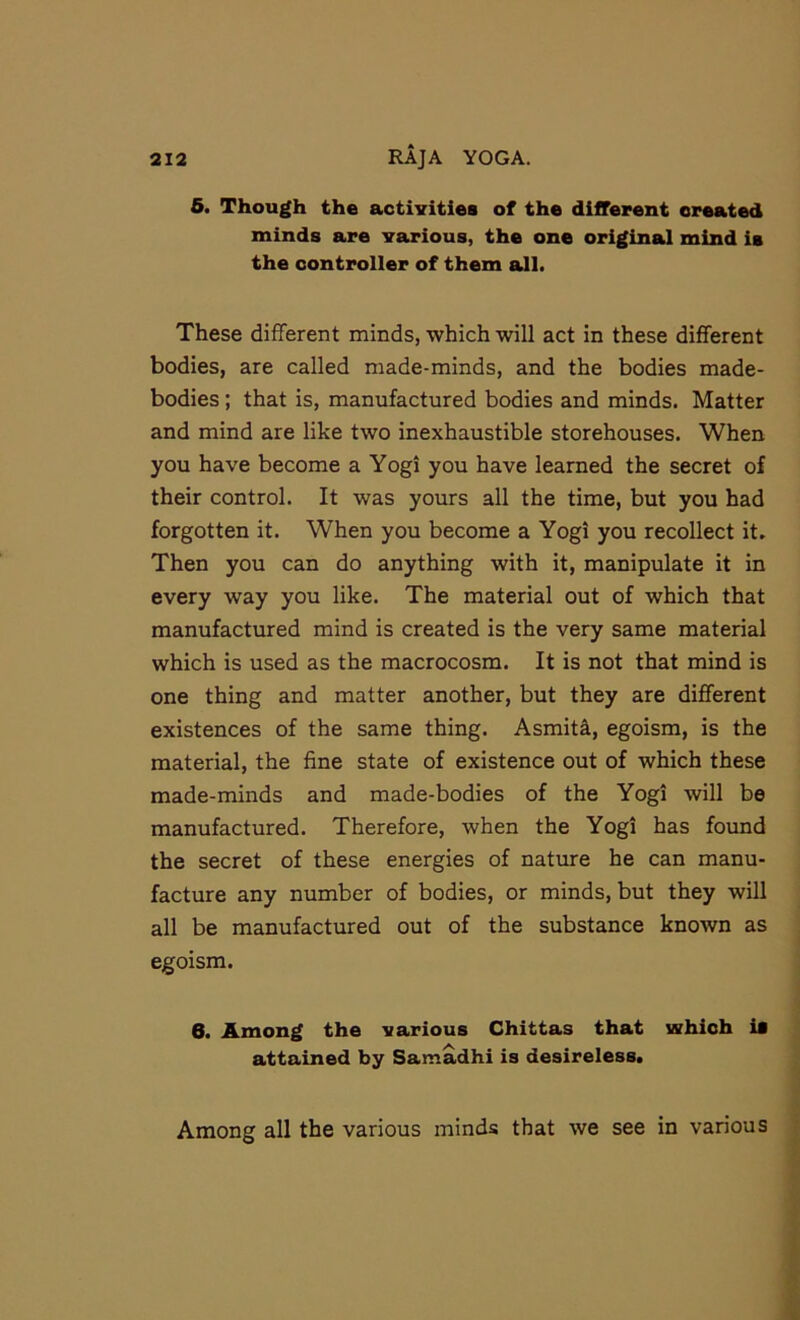 5. Though the activities of the different created minds are various, the one original mind is the controller of them all. These different minds, which will act in these different bodies, are called made-minds, and the bodies made- bodies ; that is, manufactured bodies and minds. Matter and mind are like two inexhaustible storehouses. When you have become a Yogi you have learned the secret of their control. It was yours all the time, but you had forgotten it. When you become a Yogi you recollect it. Then you can do anything with it, manipulate it in every way you like. The material out of which that manufactured mind is created is the very same material which is used as the macrocosm. It is not that mind is one thing and matter another, but they are different existences of the same thing. Asmit^, egoism, is the material, the fine state of existence out of which these made-minds and made-bodies of the Yogi will be manufactured. Therefore, when the Yogi has found the secret of these energies of nature he can manu- facture any number of bodies, or minds, but they will all be manufactured out of the substance known as egoism. 6. Among the various Chittas that which is attained by Samadhi is desireless. Among all the various minds that we see in various