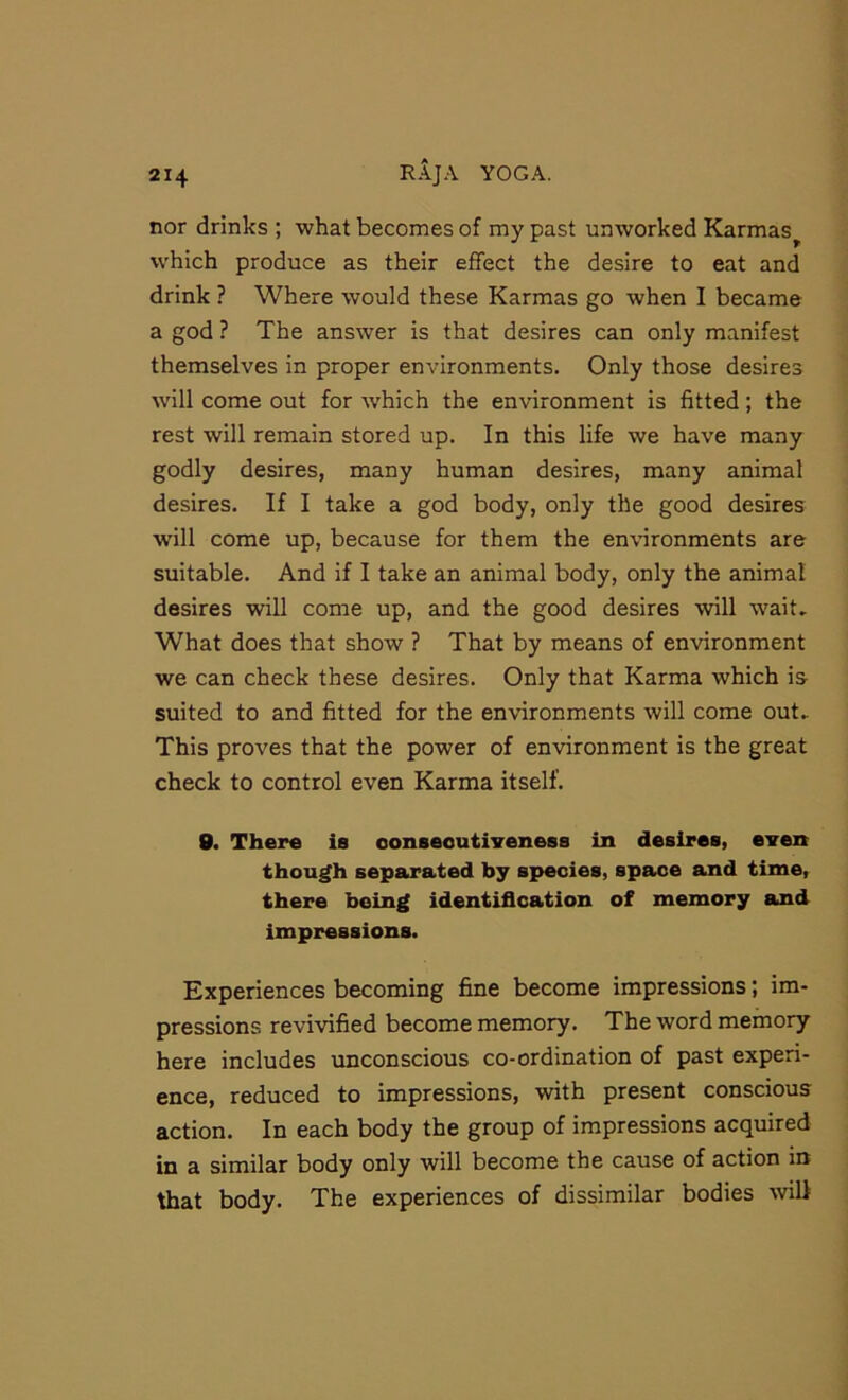 nor drinks ; what becomes of my past unworked Karmas^ which produce as their effect the desire to eat and drink ? Where would these Karmas go when I became a god ? The answer is that desires can only manifest themselves in proper environments. Only those desires will come out for which the environment is fitted; the rest will remain stored up. In this life we have many godly desires, many human desires, many animal desires. If I take a god body, only the good desires will come up, because for them the environments are suitable. And if I take an animal body, only the animal desires will come up, and the good desires will wait. What does that show ? That by means of environment we can check these desires. Only that Karma which is suited to and fitted for the environments will come out. This proves that the power of environment is the great check to control even Karma itself. 9. There is ooneeoutiveness in desires, even though separated by species, space and time, there being identification of memory and impressions. Experiences becoming fine become impressions; im- pressions revivified become memory. The word memory here includes unconscious co-ordination of past experi- ence, reduced to impressions, with present conscious action. In each body the group of impressions acquired in a similar body only will become the cause of action in that body. The experiences of dissimilar bodies will