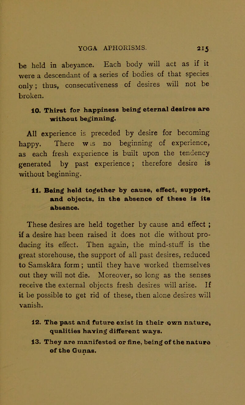 be held in abeyance. Each body will act as if it were a descendant of a series of bodies of that species only; thus, consecutiveness of desires will not be broken. 10. Thirst for happiness being eternal desires are without beginning. All experience is preceded by desire for becoming happy. There wis no beginning of experience, as each fresh experience is built upon the tendency generated by past experience; therefore desire is without beginning. 11. Being held together by cause, effect, support, and objects, in the absence of these is its absence. These desires are held together by cause and effect ; if a desire has been raised it does not die without pro- ducing its effect. Then again, the mind-stuff is the great storehouse, the support of all past desires, reduced to Samskllra form; vmtil they have worked themselves out they will not die. Moreover, so long as the senses receive the external objects fresh desires will arise. If it be possible to get rid of these, then alone desires will vanish. 12. The past and future exist in their own nature, qualities having different ways. 13. They are manifested or fine, being of the nature of the Gunas.
