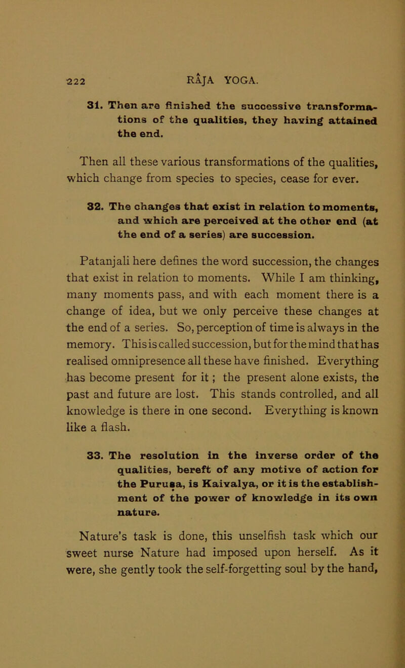 31. Then are finished the successive transforma- tions of the qualities, they having attained the end. Then all these various transformations of the qualities, which change from species to species, cease for ever. 32. The changes that exist in relation to moments, and which are perceived at the other end (at the end of a series) are succession. Patanjali here defines the word succession, the changes that exist in relation to moments. While I am thinking, many moments pass, and with each moment there is a change of idea, but we only perceive these changes at the end of a series. So, perception of time is always in the memory. This is called succession, but for the mind that has realised omnipresence all these have finished. Everything has become present for it; the present alone exists, the past and future are lost. This stands controlled, and all knowledge is there in one second. Everything is known like a flash. 33. The resolution in the inverse order of the qualities, bereft of any motive of action for the Purusa, is Kaivalya, or it is the establish- ment of the power of knowledge in its own nature. Nature’s task is done, this unselfish task which our sweet nurse Nature had imposed upon herself. As it were, she gently took the self-forgetting soul by the hand.