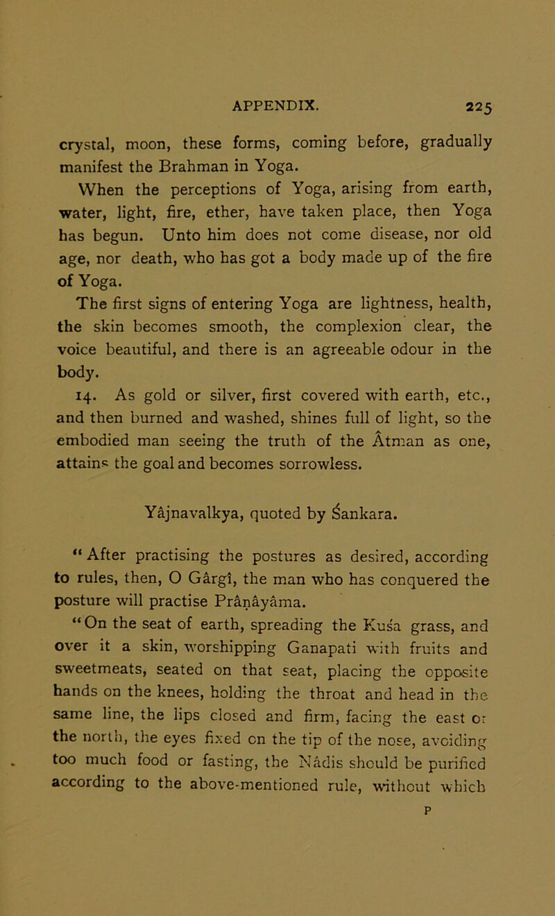 crystal, moon, these forms, coming before, gradually manifest the Brahman in Yoga. When the perceptions of Yoga, arising from earth, water, light, fire, ether, have taken place, then Yoga has begun. Unto him does not come disease, nor old age, nor death, who has got a body made up of the fire of Yoga. The first signs of entering Yoga are lightness, health, the skin becomes smooth, the complexion clear, the voice beautiful, and there is an agreeable odour in the body. 14. As gold or silver, first covered with earth, etc., and then burned and Avashed, shines full of light, so the embodied man seeing the truth of the Atman as one, attains the goal and becomes sorrowless. Yajnavalkya, quoted by Sankara. “ After practising the postures as desired, according to rules, then, O Gargi, the man who has conquered the posture will practise Pr^nayama. “ On the seat of earth, spreading the Kusa grass, and over it a skin, worshipping Ganapati with fruits and sweetmeats, seated on that seat, placing the opposite hands on the knees, holding the throat and head in the same line, the lips closed and firm, facing the east or the north, the eyes fixed on the tip of the nose, avoiding too much food or fasting, the Nadis should be purified according to the above-mentioned rule, without which p