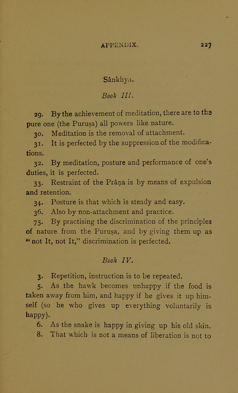 Sankhya. Booh 111. 29. By the achievement of meditation, there are to the pure one (the Purusa) all powers like nature. 30. Meditation is the removal of attachment. 31. It is perfected by the suppression of the modifica- tions. 32. By meditation, posture and performance of one’s duties, it is perfected. 33. Restraint of the Prana is by means of expulsion and retention. 34. Posture is that which is steady and easy. 36. Also by non-attachment and practice. 75. By practising the discrimination of the principles of nature from the Purusa, and by giving them up as “ not It, not It,” discrimination is perfected. Booh IV. 3. Repetition, instruction is to be repeated. 5. As the hav/k becomes unhappy if the food is taken away from him, and happy if he gives it up him- self (so he who gives up everything voluntarily is happy). 6. As the snake is happy in giving up his old skin. 8. That which is not a means of liberation is not to