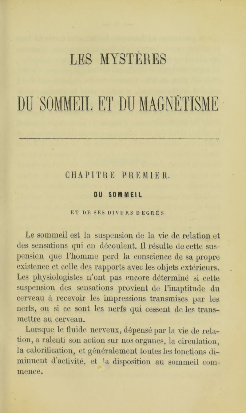 CHAPITRE PREMIER. OU SOMMEIL ET DE SES DIVERS DEGRÉS. Le sommeil est la suspension de la vie de relation et des sensations qui en découlent. Il résulte de cette sus- pension que riiommc perd la conscience de sa propre existence et celle des rapports avec les objets extérieurs. Les physiologistes n’ont pas encore déterminé si cette suspension des sensations provient de rinaptitude du cerveau à recevoir les impressions transmises par les nerfs, ou si ce sont les nerfs qui cessent de les trans- mettre au cerveau. Lorsque le fluide nerveux, dépensé par la vie de rela- tion, a ralenti son action sur nos organes, la circulation, la calorification, et généralement toutes les fonctions di- minuent d’activité, et La disposition au sommeil com- mence.