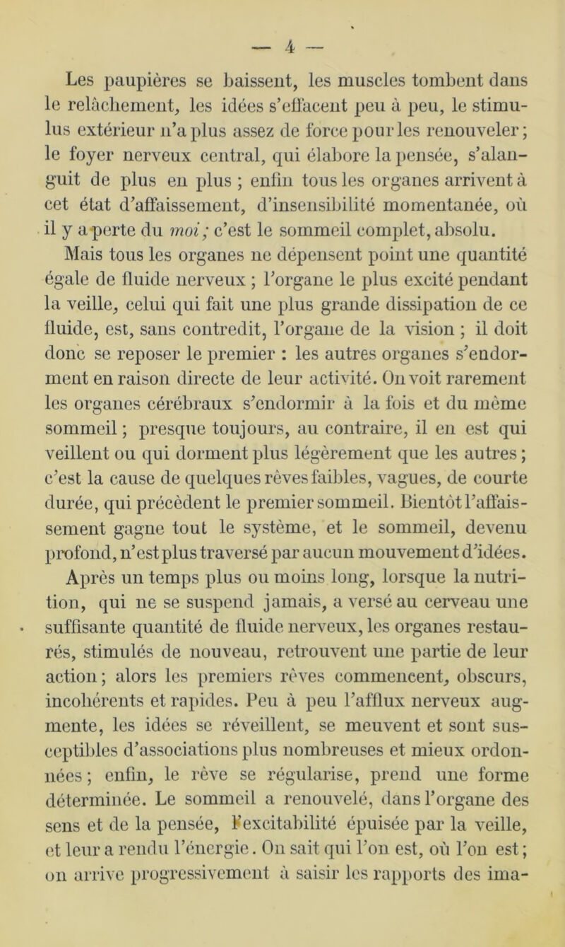 Les paupières se Laissent, les muscles tombent dans le relâchement, les idées s’effacent peu à peu, le stimu- lus extérieur n’a plus assez de force pour les renouveler; le foyer nerveux central, qui élabore la pensée, s’alan- guit de plus eu plus; eiiliii tous les organes arrivent à cet état d’affaissement, d’insensibilité momentanée, où il y a-perte du moi; c’est le sommeil complet, absolu. Mais tous les organes ne dépensent point une quantité égale de fluide nerveux ; l’organe le plus excité pendant la veille, celui qui fait une plus grande dissipation de ce fluide, est, sans contredit, l’organe de la vision ; il doit donc se reposer le premier : les autres organes s’endor- ment en raison directe de leur activité. On voit rarement les organes cérébraux s’endormir à la fois et du même sommeil ; presque toujours, au contraire, il en est qui veillent ou qui dorment plus légèrement que les autres ; c’est la cause de quelques rêves faibles, vagues, de courte durée, qui précèdent le premier sommeil. Bientôt l’affais- sement gagne tout le système, et le sommeil, devenu profond, n’est plus traversé par aucun mouvement d’idées. Après un temps plus ou moins long, lorsque la nutri- tion, qui ne se suspend jamais, a versé au cerveau une suffisante quantité de fluide nerveux, les organes restau- rés, stimulés de nouveau, retrouvent une partie de leur action ; alors les premiers rêves commencent, obscurs, incohérents et rapides. Peu à peu l’afflux nerveux aug- mente, les idées se réveillent, se meuvent et sont sus- ceptibles d’associations plus nombreuses et mieux ordon- nées ; enfin, le rêve se régularise, prend une forme déterminée. Le sommeil a renouvelé, dans l’organe des sens et de la pensée, Fexcitabilité épuisée par la veille, et leur a rendu l’énergie. On sait qui l’on est, où l’on est ; on arrive progressivement à saisir les rapports des ima-