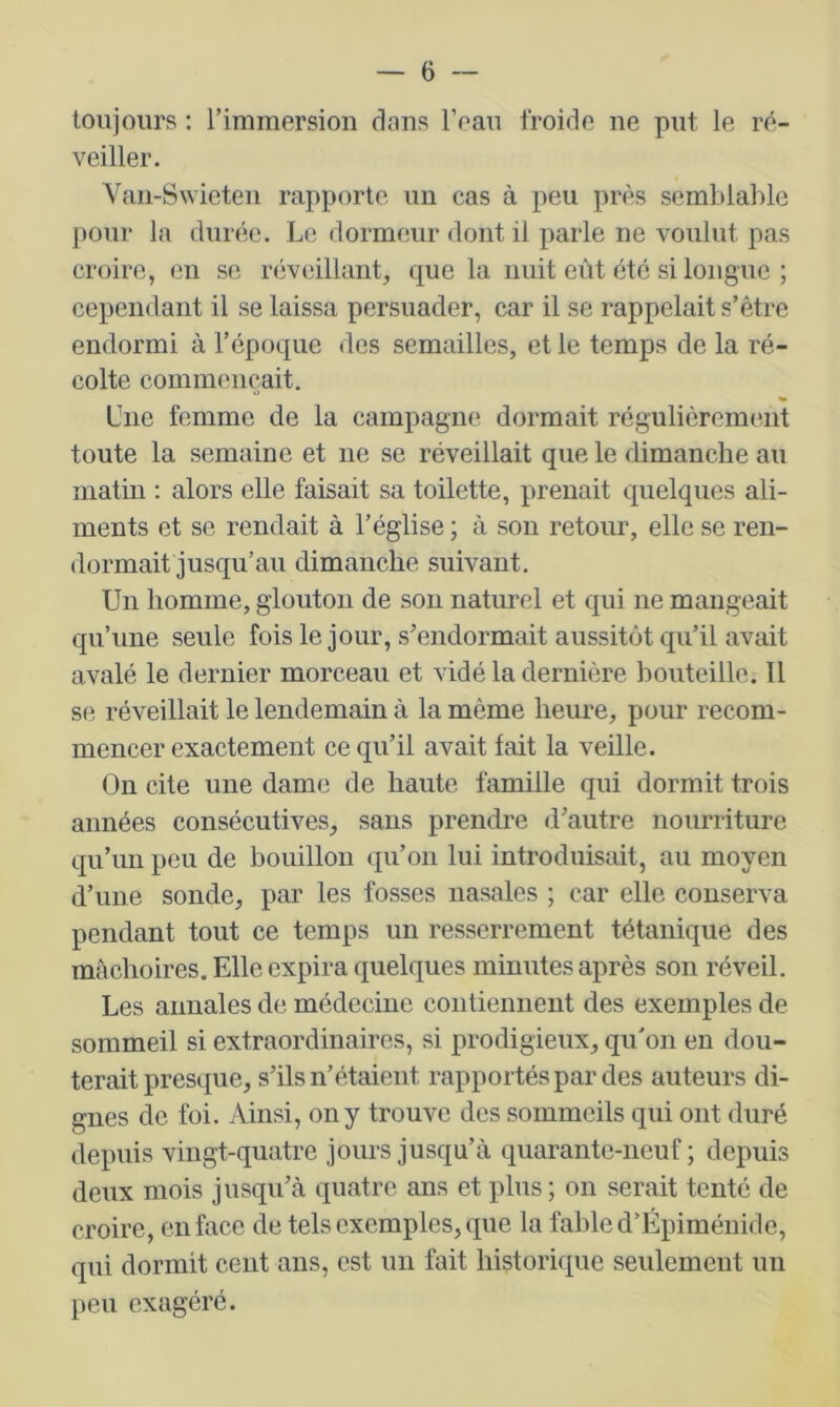 toujours ; l’immersion dans l’eau froide ne put le ré- veiller. Vaii-Swieteii rapporte un cas à peu près semblable pour la durée. Le dormeur dont il parle ne voulut pas croire, en se réveillant, que la nuit eût été si longue ; cependant il se laissa persuader, car il se rappelait s’être endormi à l’époque des semailles, et le temps de la ré- colte commençait. Une femme de la campagne dormait régnlièrcment toute la semaine et ne se réveillait que le dimanche au matin : alors elle faisait sa toilette, prenait quelques ali- ments et se rendait à l’église ; à son retour, elle se ren- dormait jusqu’au dimanche snivant. Un homme, glouton de son naturel et qui ne mangeait qu’une seule fois le jour, s’endormait aussitôt qu’il avait avalé le dernier morceau et vidé la dernière bouteille. Il se réveillait le lendemain à la même heure, pour recom- mencer exactement ce qu’il avait fait la veille. On cite une dame de haute famille qui dormit trois années consécutives, sans prendre d’autre nourriture qu’un peu de bouillon qu’on lui introduisait, au moyen d’une sonde, par les fosses nasales ; car elle conserva pendant tout ce temps un resserrement tétanique des mâchoires. Elle expira quelques minutes après son réveil. Les annales de médecine contiennent des exemples de sommeil si extraordinaires, si prodigieux, qu'on en dou- terait presque, s’ils n’étaient rapportés par des auteurs di- gnes de foi. Ainsi, on y trouve des sommeils qui ont duré depuis vingt-quatre jours jusqu’à quarante-neuf; depuis deux mois j\isqu’à quatre ans et plus ; on serait tenté de croire, en face de tels exemples, que la fable d’Épiméiiide, qui dormit cent ans, est un fait historique seulement un peu exagéré.